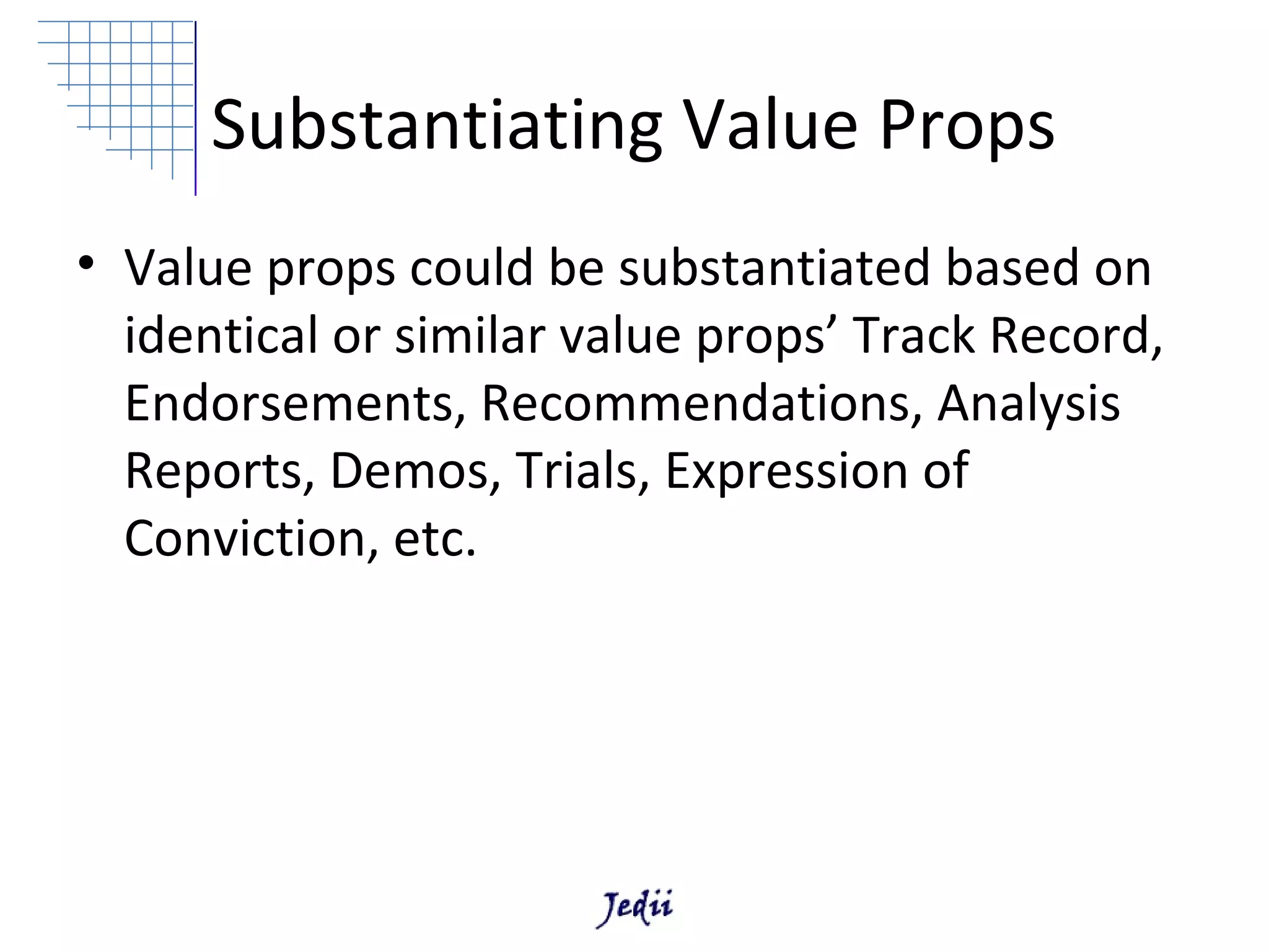 Substantiating Value Props
• Value props could be substantiated based on
  identical or similar value props’ Track Record,
  Endorsements, Recommendations, Analysis
  Reports, Demos, Trials, Expression of
  Conviction, etc.
 