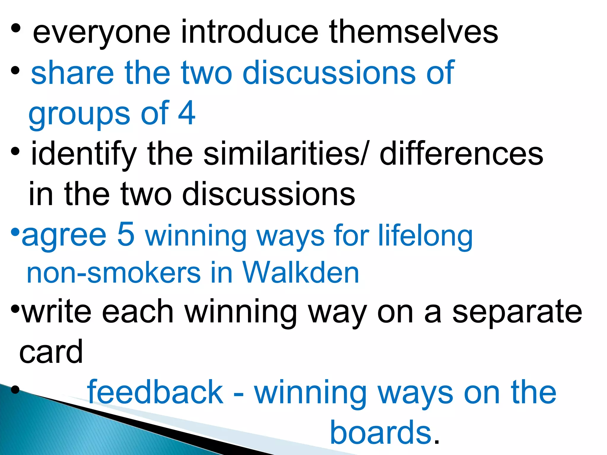 everyone introduce themselves share the two discussions of  groups of 4 identify the similarities/ differences in the two discussions  agree 5  winning ways for lifelong  non-smokers in Walkden write each winning way on a separate  card feedback - winning ways on the  boards . 