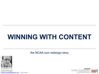 WINNING WITH
CONTENT
the NCAA.com redesign story
Klemens Wengert

klemens.wengert@turner.com | @kwengert1
!
Hi I am Klemens, 
I work for Turners internal consulting team on all of the Turner Brands CNN, CNN Money, TBS, TNT, etc.
I also work support the HCI program at GA Tech, and UX Mentors
!
Lets ﬁrst go over what the NCAA is and what its relationship is with Turner
!
As you can see that is my picture down there and of course I would like to continue the conversation on twitter or email. however, if you follow me you will
see a lot of UX rants and A LOT of pictures of my son Thor (because I am one of those )
 