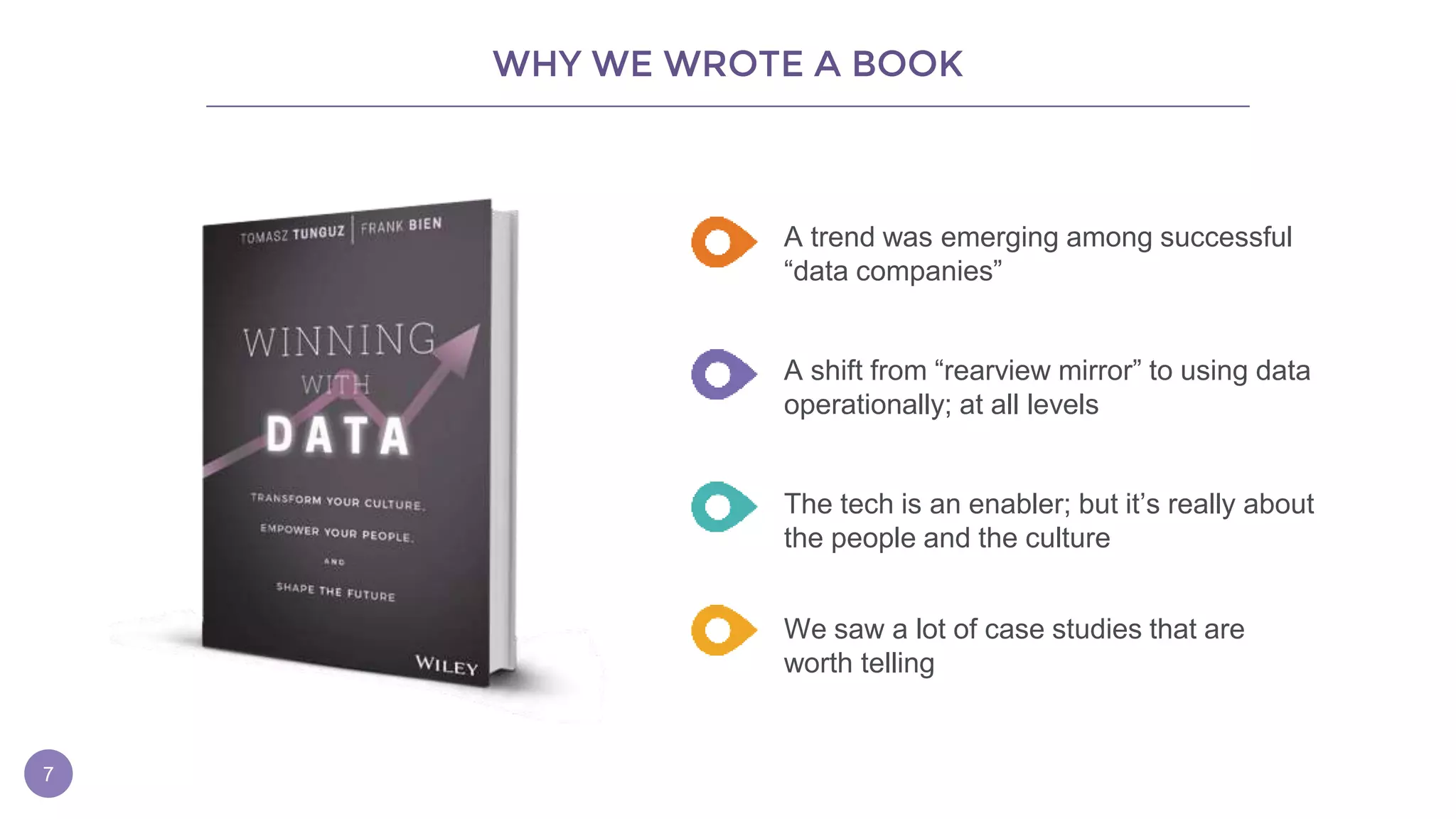 WHY WE WROTE A BOOK
7
A trend was emerging among successful
“data companies”
A shift from “rearview mirror” to using data
operationally; at all levels
The tech is an enabler; but it’s really about
the people and the culture
We saw a lot of case studies that are
worth telling