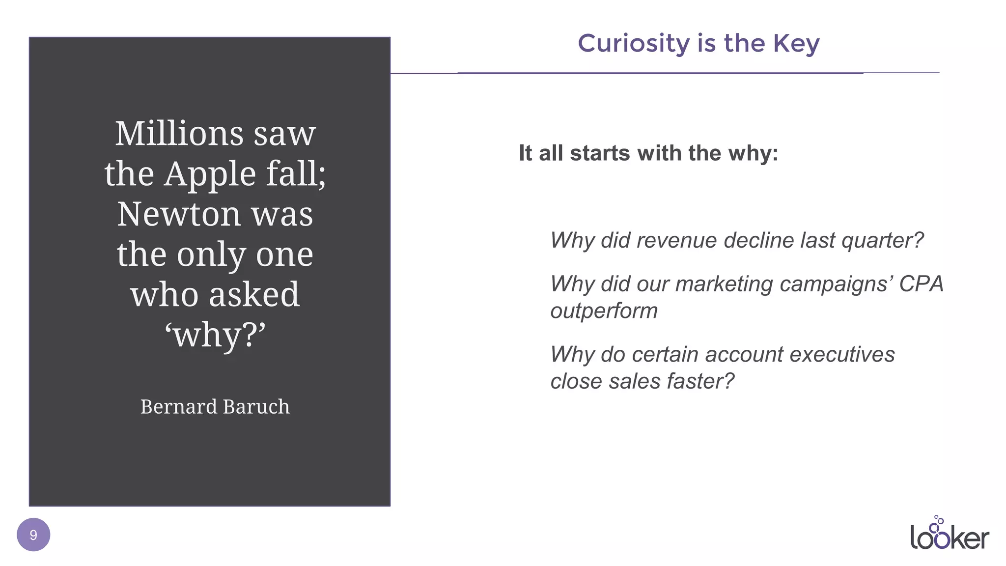 9
Curiosity is the Key
It all starts with the why:
Why did revenue decline last quarter?
Why did our marketing campaigns’ CPA
outperform
Why do certain account executives
close sales faster?
Millions saw
the Apple fall;
Newton was
the only one
who asked
‘why?’
Bernard Baruch