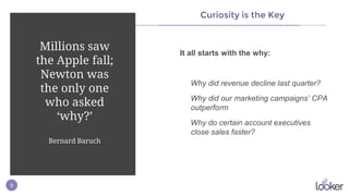 9
Curiosity is the Key
It all starts with the why:
Why did revenue decline last quarter?
Why did our marketing campaigns’ CPA
outperform
Why do certain account executives
close sales faster?
Millions saw
the Apple fall;
Newton was
the only one
who asked
‘why?’
Bernard Baruch
 
