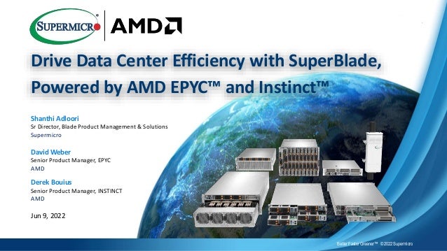 Drive Data Center Efficiency with SuperBlade,
Powered by AMD EPYC™ and Instinct™
Better Faster Greener™ © 2022 Supermicro
Shanthi Adloori
Sr Director, Blade Product Management & Solutions
Supermicro
David Weber
Senior Product Manager, EPYC
AMD
Derek Bouius
Senior Product Manager, INSTINCT
AMD
Jun 9, 2022
 