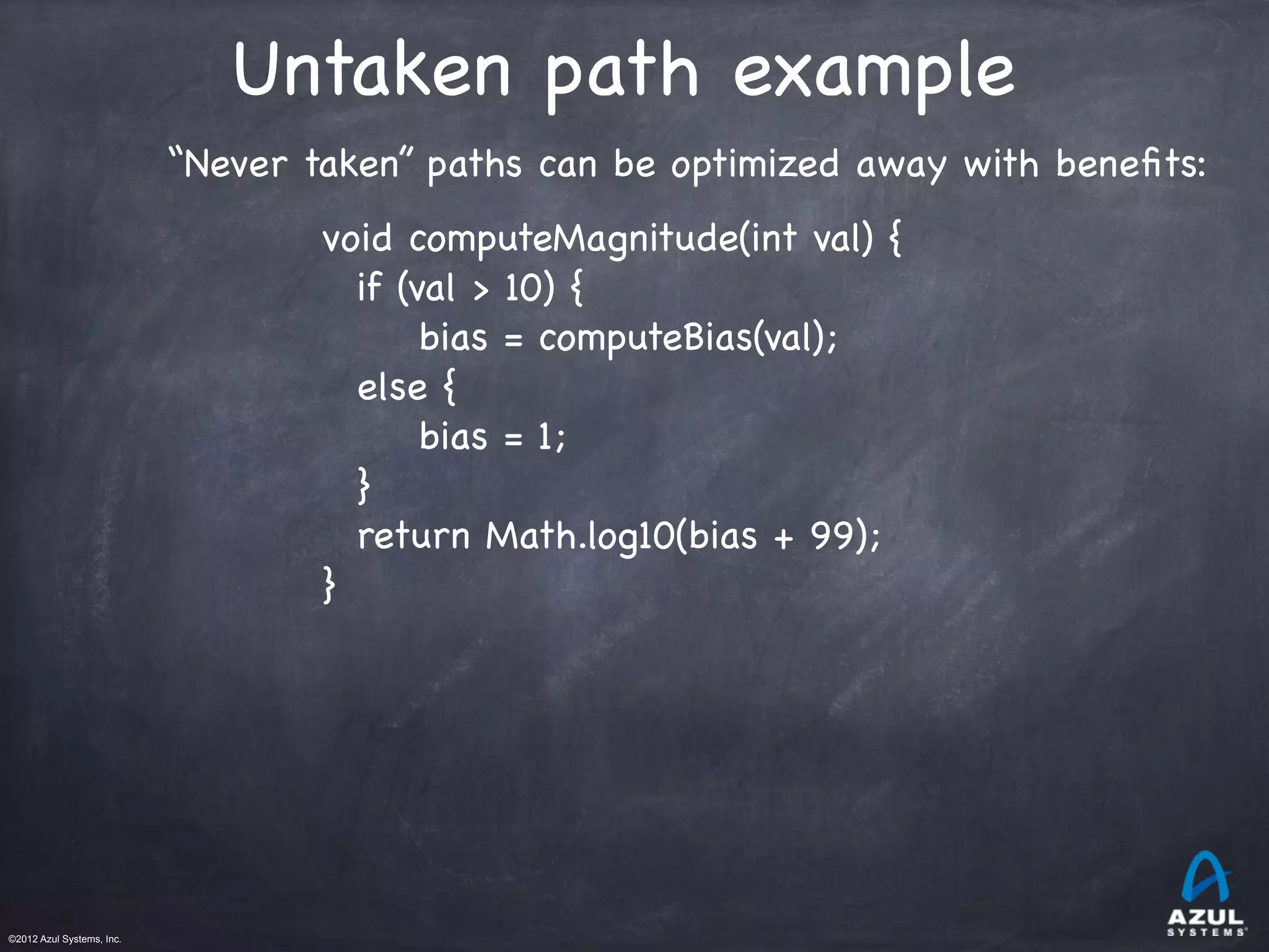 ©2012 Azul Systems, Inc.	
 	
 	
 	
 	
 	
Untaken path example
“Never taken” paths can be optimized away with beneﬁts:
void computeMagnitude(int val) {
if (val > 10) {
bias = computeBias(val);
else {
bias = 1;
}
return Math.log10(bias + 99);
}
 
