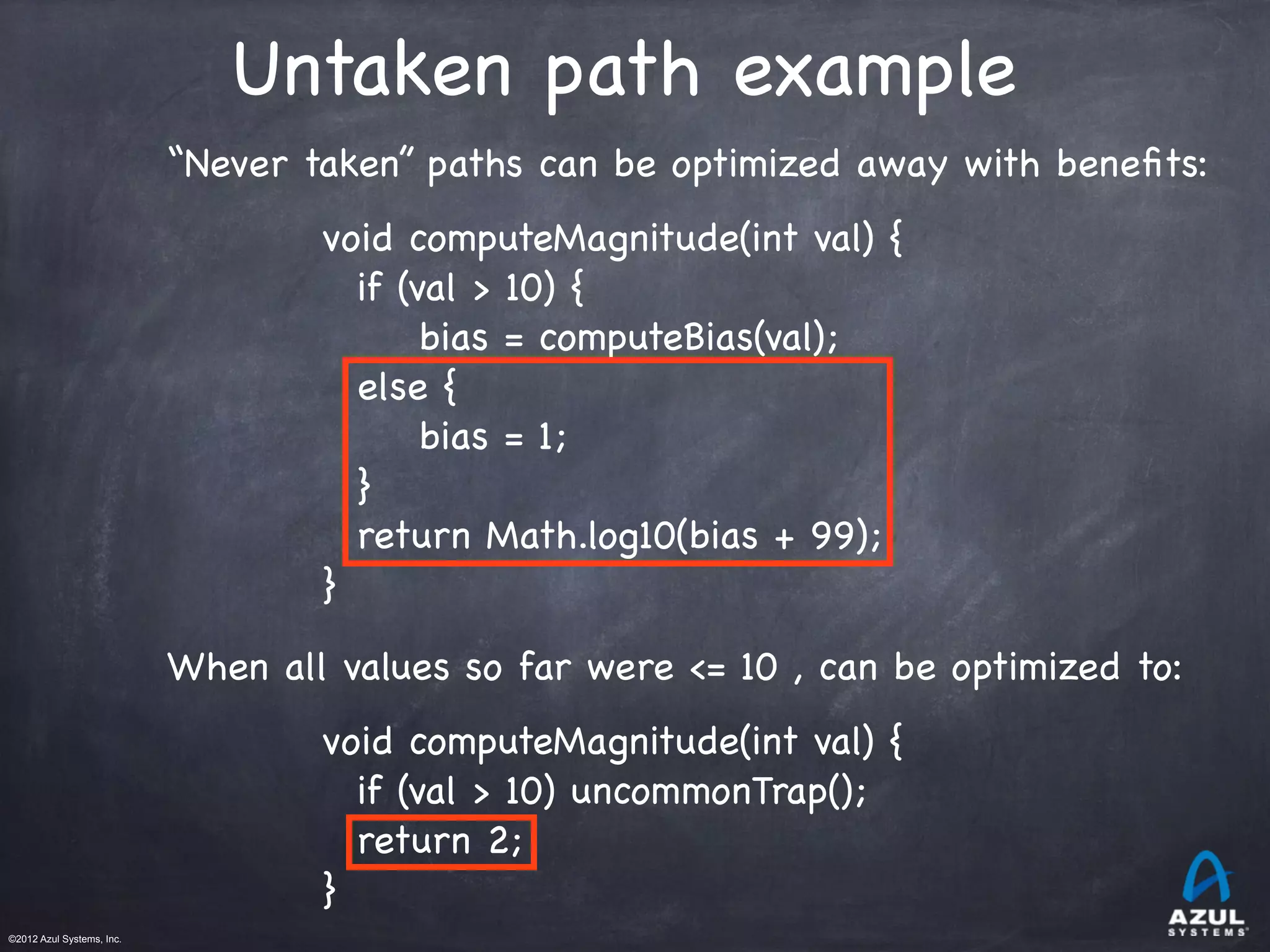 ©2012 Azul Systems, Inc.	
 	
 	
 	
 	
 	
Untaken path example
“Never taken” paths can be optimized away with beneﬁts:
void computeMagnitude(int val) {
if (val > 10) {
bias = computeBias(val);
else {
bias = 1;
}
return Math.log10(bias + 99);
}
When all values so far were <= 10 , can be optimized to:
void computeMagnitude(int val) {
if (val > 10) uncommonTrap();
return 2;
}
 