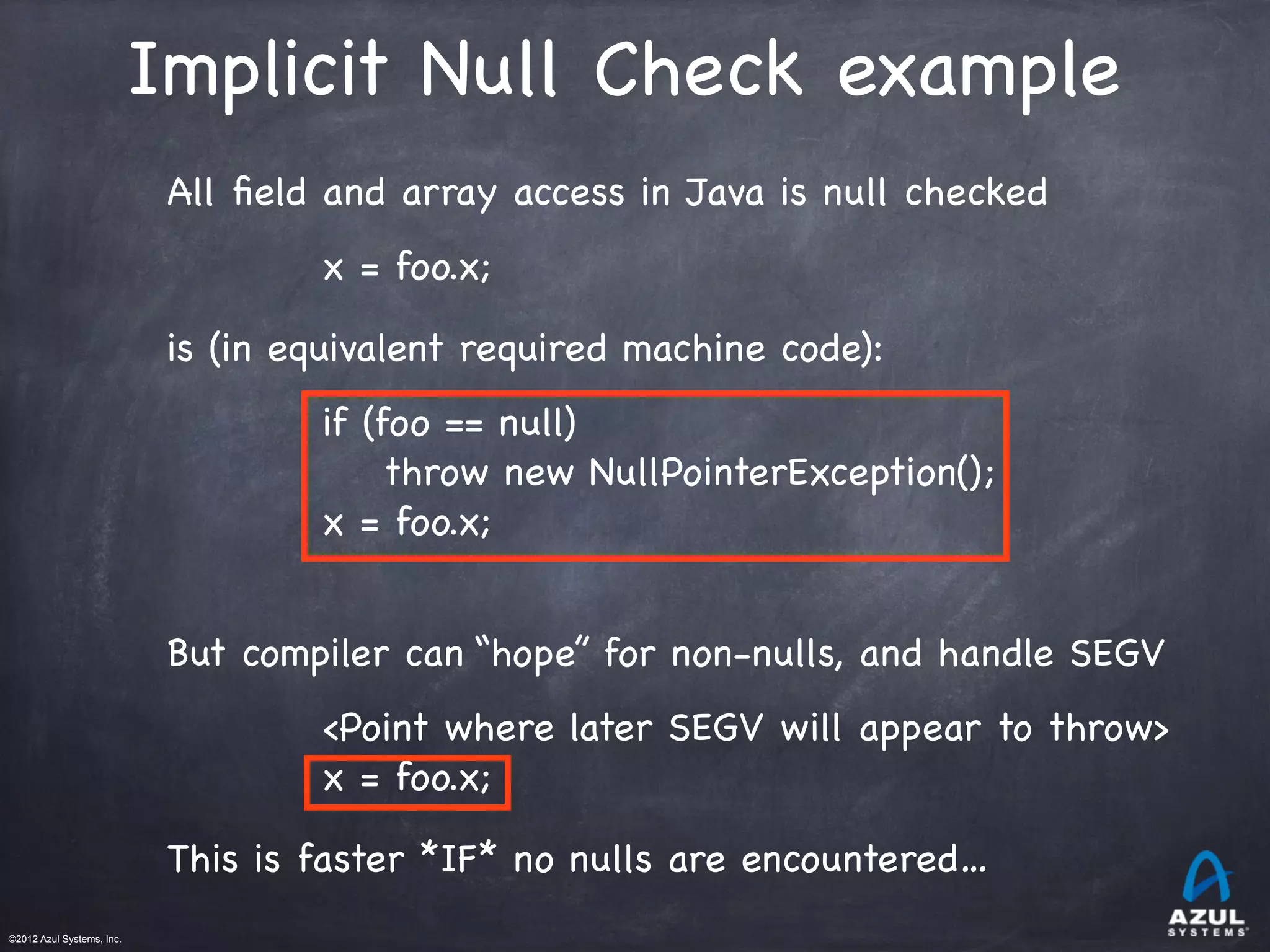 ©2012 Azul Systems, Inc.	
 	
 	
 	
 	
 	
Implicit Null Check example
All ﬁeld and array access in Java is null checked
x = foo.x;
is (in equivalent required machine code):
if (foo == null)
throw new NullPointerException();
x = foo.x;
But compiler can “hope” for non-nulls, and handle SEGV
<Point where later SEGV will appear to throw>
x = foo.x;
This is faster *IF* no nulls are encountered…
 