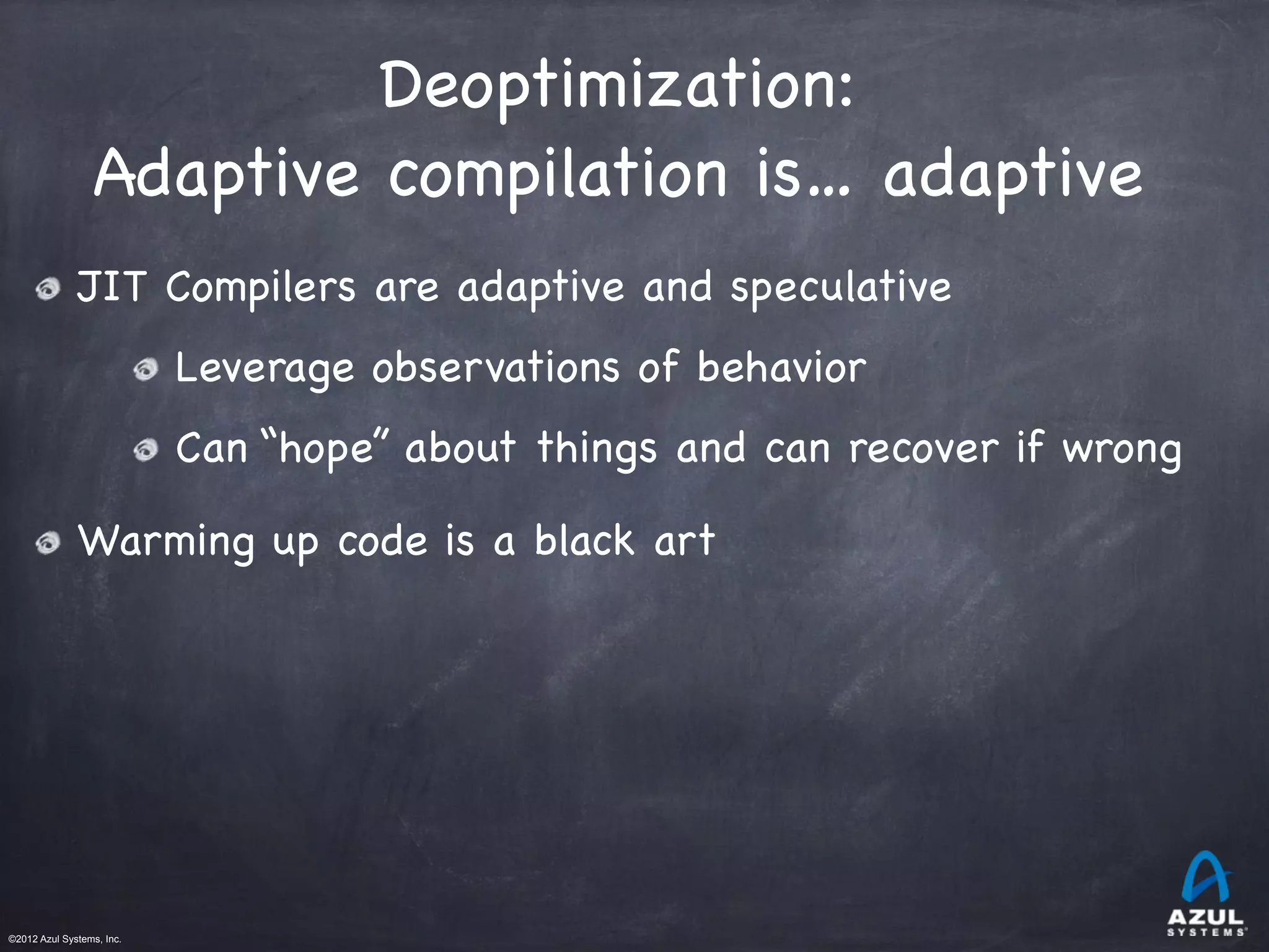 ©2012 Azul Systems, Inc.	
 	
 	
 	
 	
 	
Deoptimization:

Adaptive compilation is… adaptive
JIT Compilers are adaptive and speculative
Leverage observations of behavior
Can “hope” about things and can recover if wrong
Warming up code is a black art
 