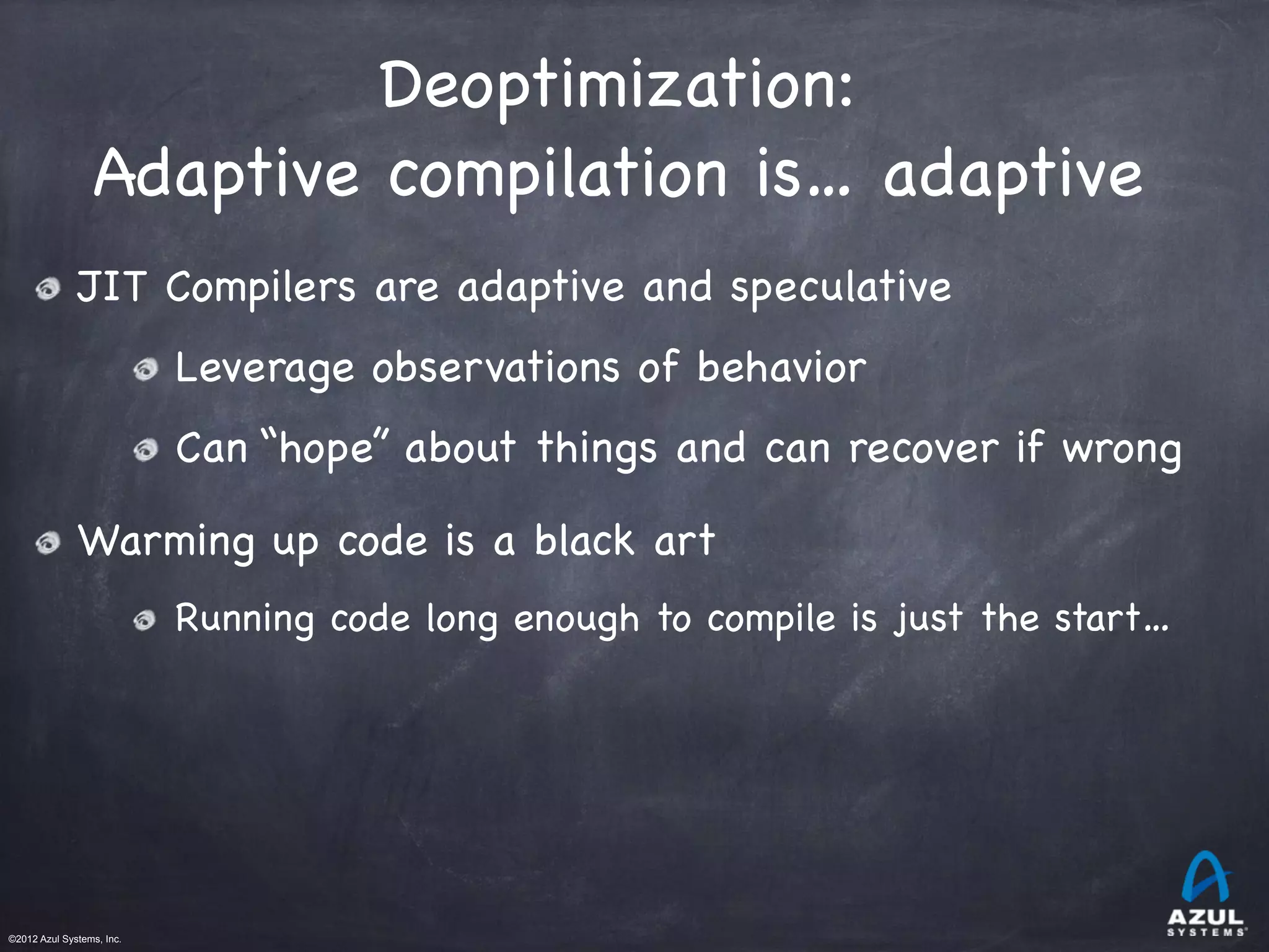 ©2012 Azul Systems, Inc.	
 	
 	
 	
 	
 	
Deoptimization:

Adaptive compilation is… adaptive
JIT Compilers are adaptive and speculative
Leverage observations of behavior
Can “hope” about things and can recover if wrong
Warming up code is a black art
Running code long enough to compile is just the start…
 