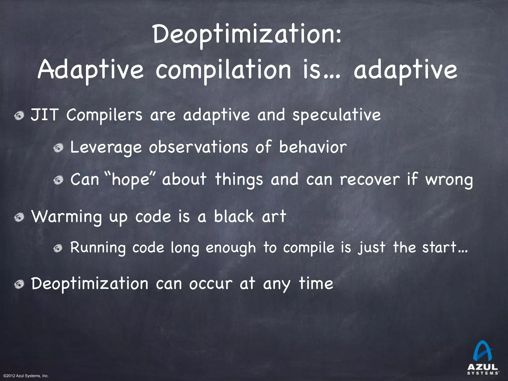 ©2012 Azul Systems, Inc.	
 	
 	
 	
 	
 	
Deoptimization:

Adaptive compilation is… adaptive
JIT Compilers are adaptive and speculative
Leverage observations of behavior
Can “hope” about things and can recover if wrong
Warming up code is a black art
Running code long enough to compile is just the start…
Deoptimization can occur at any time
 