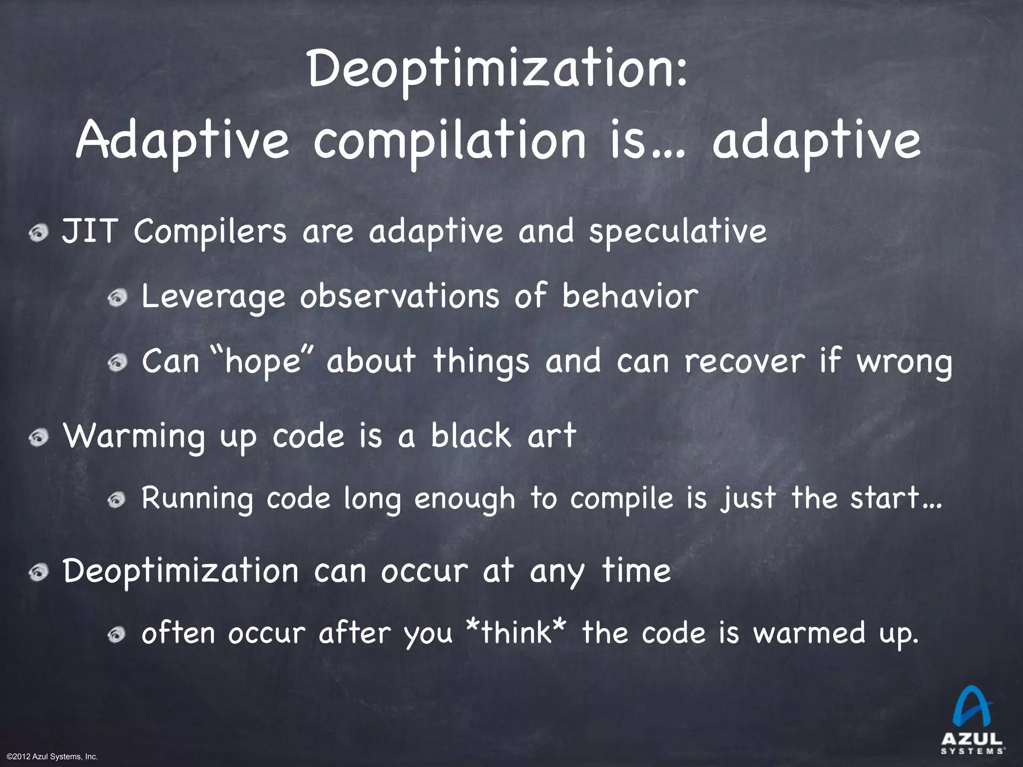 ©2012 Azul Systems, Inc.	
 	
 	
 	
 	
 	
Deoptimization:

Adaptive compilation is… adaptive
JIT Compilers are adaptive and speculative
Leverage observations of behavior
Can “hope” about things and can recover if wrong
Warming up code is a black art
Running code long enough to compile is just the start…
Deoptimization can occur at any time
often occur after you *think* the code is warmed up.
 