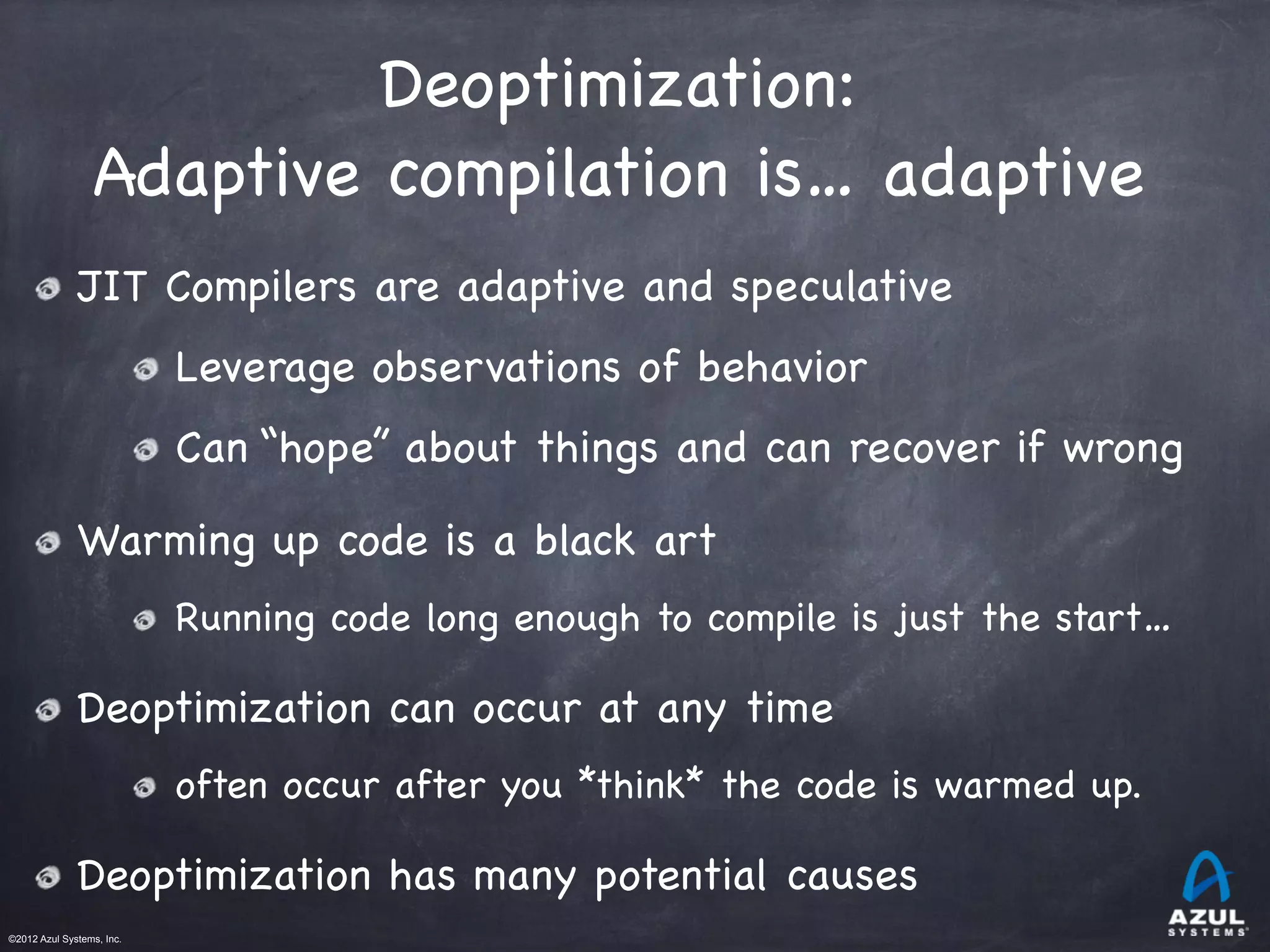 ©2012 Azul Systems, Inc.	
 	
 	
 	
 	
 	
Deoptimization:

Adaptive compilation is… adaptive
JIT Compilers are adaptive and speculative
Leverage observations of behavior
Can “hope” about things and can recover if wrong
Warming up code is a black art
Running code long enough to compile is just the start…
Deoptimization can occur at any time
often occur after you *think* the code is warmed up.
Deoptimization has many potential causes
 