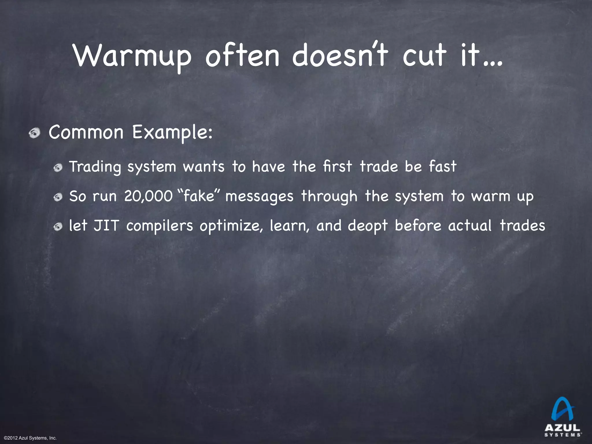 ©2012 Azul Systems, Inc.	
 	
 	
 	
 	
 	
Warmup often doesn’t cut it…
Common Example:

Trading system wants to have the ﬁrst trade be fast

So run 20,000 “fake” messages through the system to warm up

let JIT compilers optimize, learn, and deopt before actual trades
 