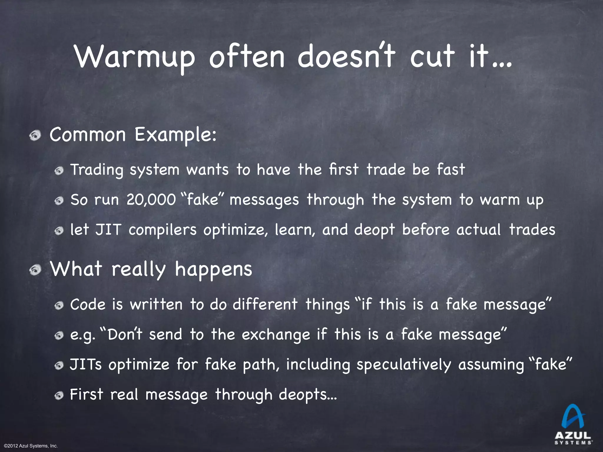 ©2012 Azul Systems, Inc.	
 	
 	
 	
 	
 	
Warmup often doesn’t cut it…
Common Example:

Trading system wants to have the ﬁrst trade be fast

So run 20,000 “fake” messages through the system to warm up

let JIT compilers optimize, learn, and deopt before actual trades
What really happens

Code is written to do different things “if this is a fake message”

e.g. “Don’t send to the exchange if this is a fake message”

JITs optimize for fake path, including speculatively assuming “fake”

First real message through deopts...
 