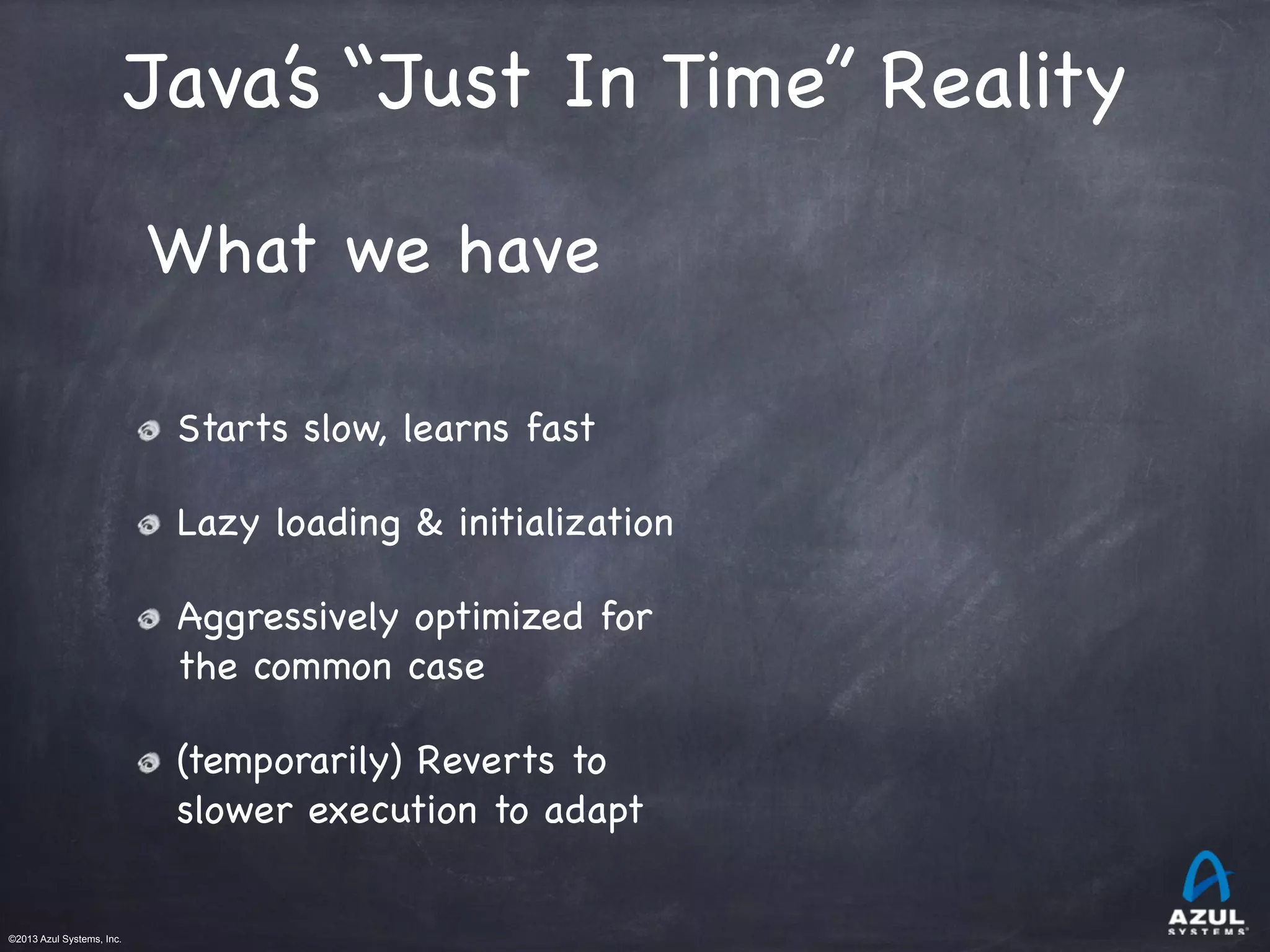 ©2013 Azul Systems, Inc.	
 	
 	
 	
 	
 	
Starts slow, learns fast

Lazy loading & initialization

Aggressively optimized for
the common case

(temporarily) Reverts to
slower execution to adapt
What we have
Java’s “Just In Time” Reality
 