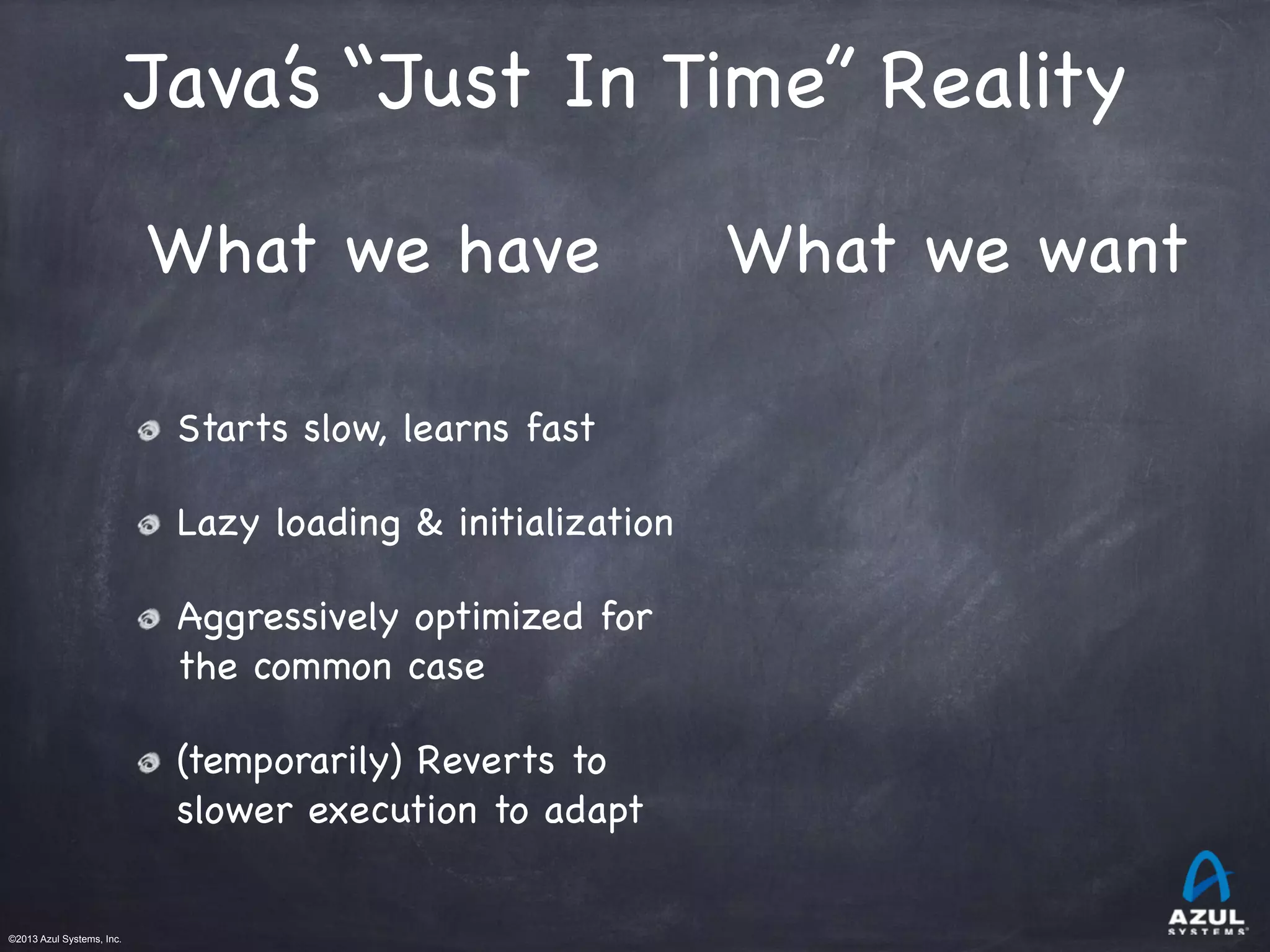 ©2013 Azul Systems, Inc.	
 	
 	
 	
 	
 	
Starts slow, learns fast

Lazy loading & initialization

Aggressively optimized for
the common case

(temporarily) Reverts to
slower execution to adapt
What we have What we want
Java’s “Just In Time” Reality
 