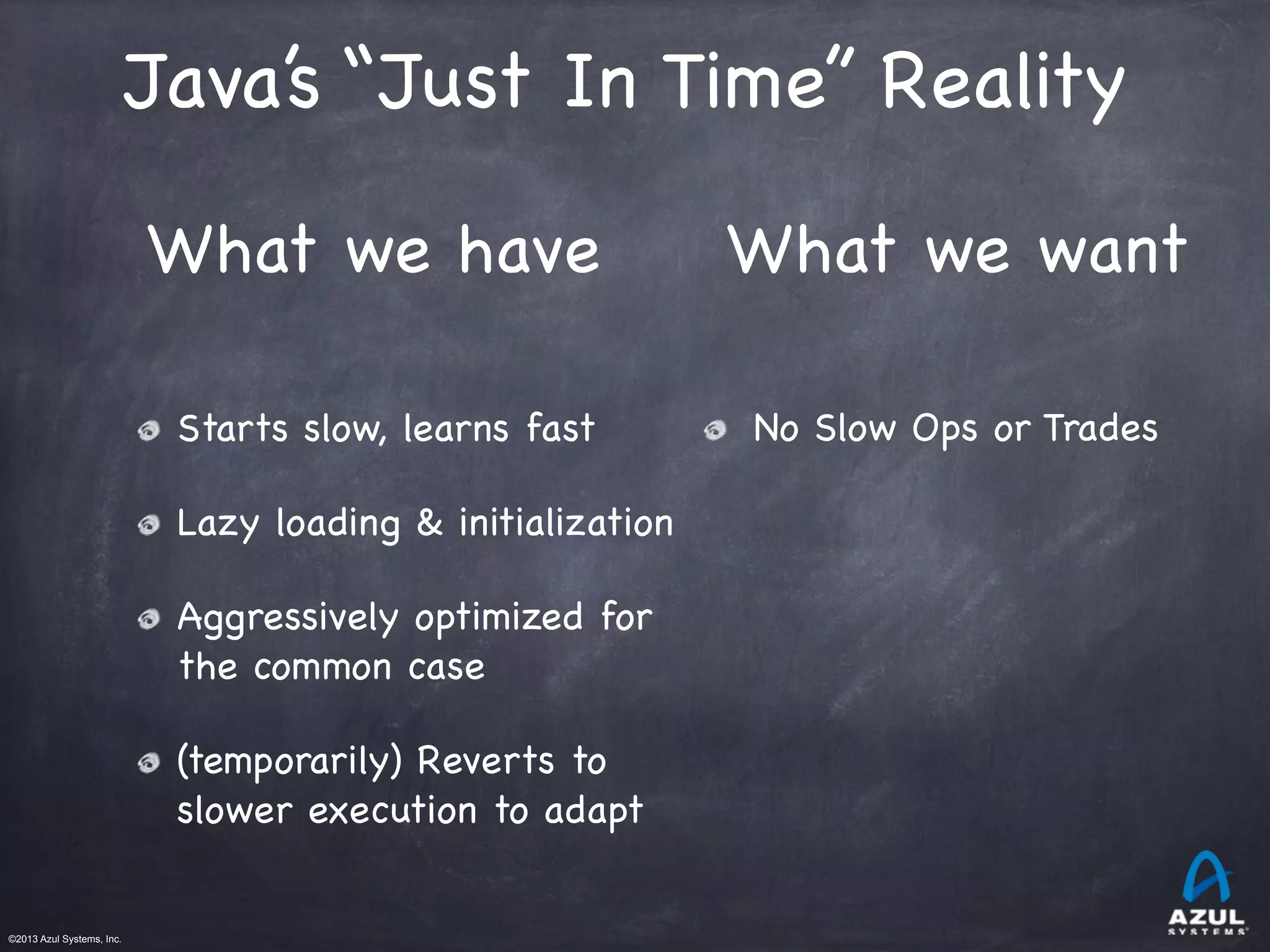 ©2013 Azul Systems, Inc.	
 	
 	
 	
 	
 	
Starts slow, learns fast

Lazy loading & initialization

Aggressively optimized for
the common case

(temporarily) Reverts to
slower execution to adapt
What we have What we want
No Slow Ops or Trades
Java’s “Just In Time” Reality
 