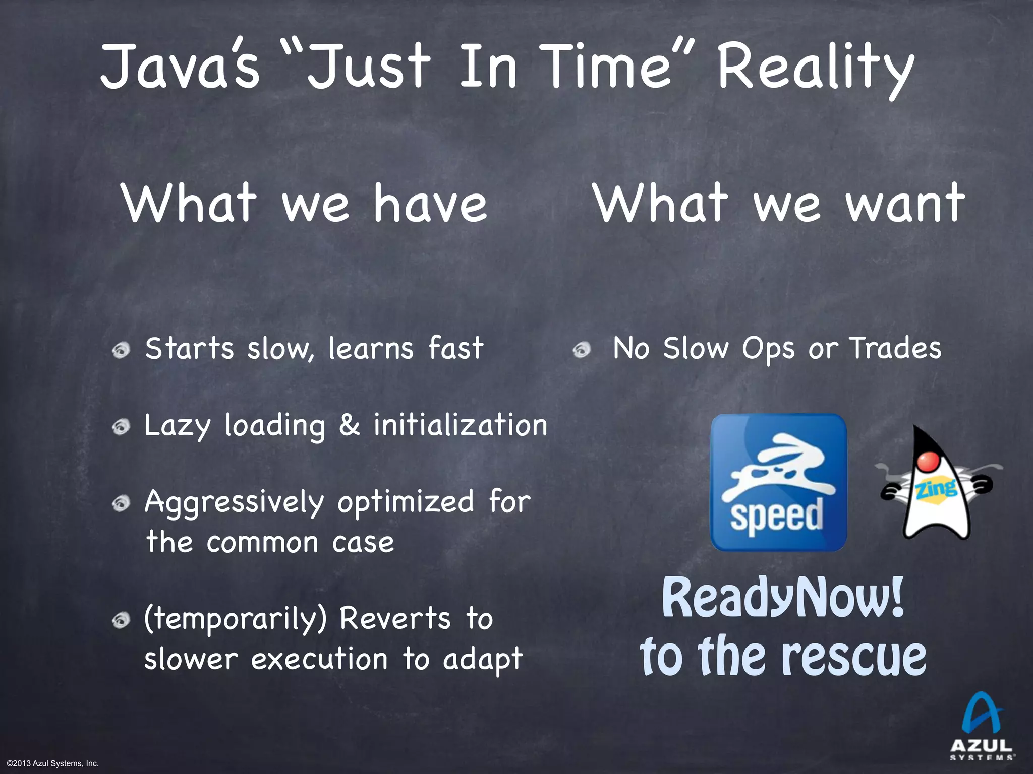 ©2013 Azul Systems, Inc.	
 	
 	
 	
 	
 	
Starts slow, learns fast

Lazy loading & initialization

Aggressively optimized for
the common case

(temporarily) Reverts to
slower execution to adapt
What we have What we want
No Slow Ops or Trades
ReadyNow!
to the rescue
Java’s “Just In Time” Reality
 