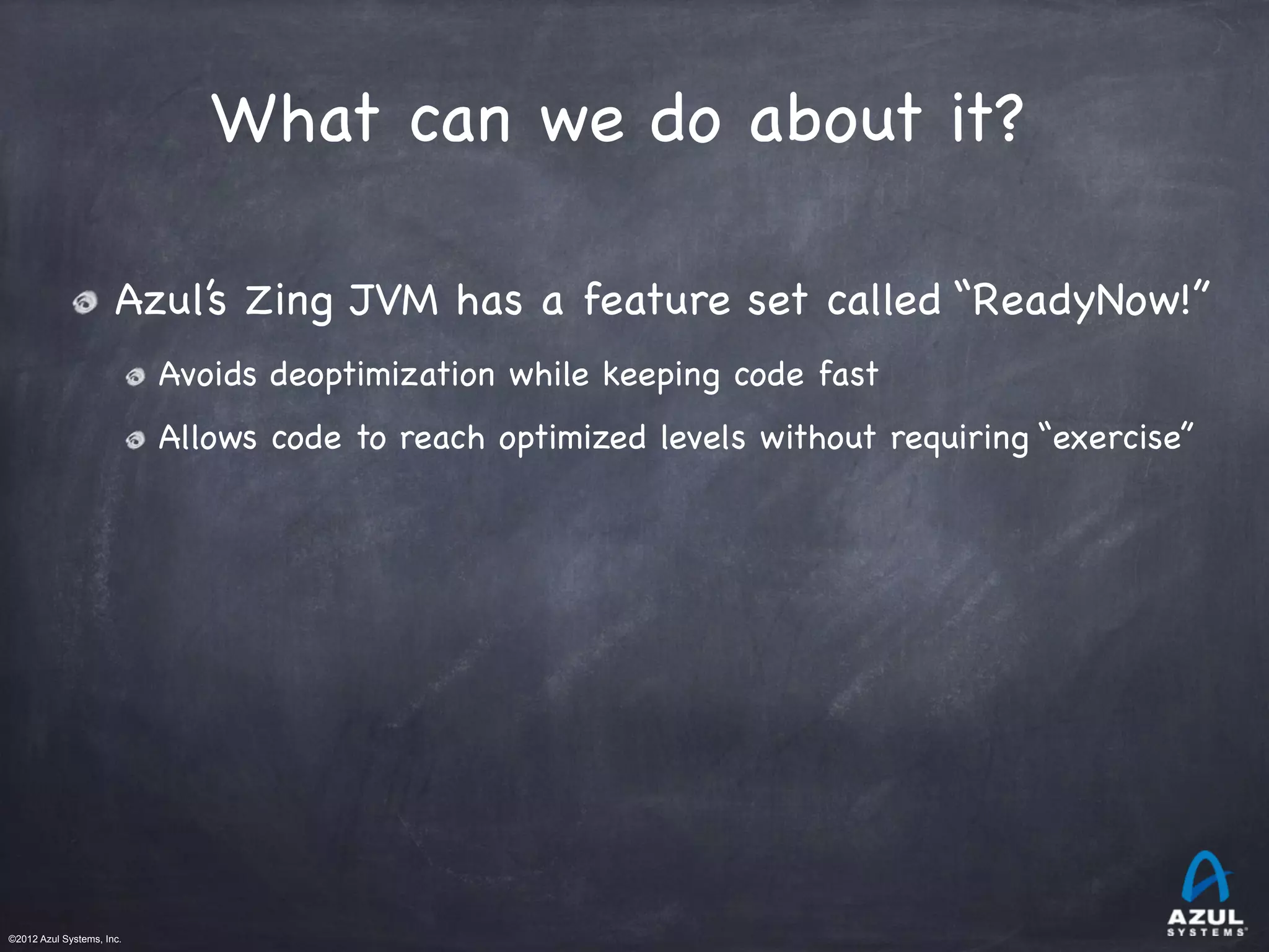 ©2012 Azul Systems, Inc.	
 	
 	
 	
 	
 	
What can we do about it?
Azul’s Zing JVM has a feature set called “ReadyNow!”

Avoids deoptimization while keeping code fast

Allows code to reach optimized levels without requiring “exercise”
 