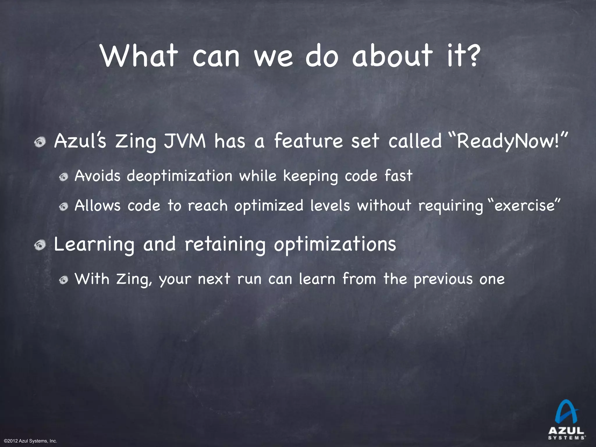 ©2012 Azul Systems, Inc.	
 	
 	
 	
 	
 	
What can we do about it?
Azul’s Zing JVM has a feature set called “ReadyNow!”

Avoids deoptimization while keeping code fast

Allows code to reach optimized levels without requiring “exercise”
Learning and retaining optimizations

With Zing, your next run can learn from the previous one
 