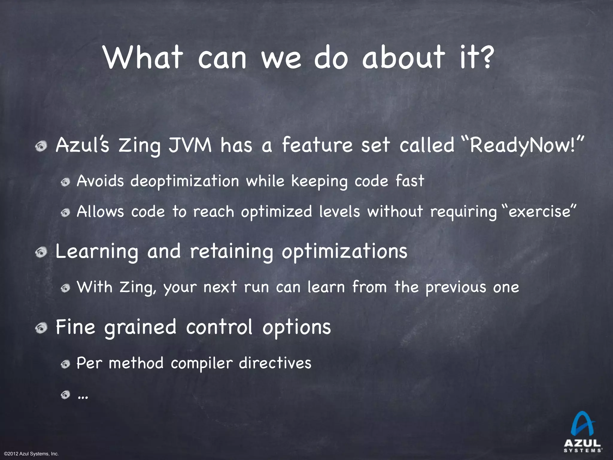 ©2012 Azul Systems, Inc.	
 	
 	
 	
 	
 	
What can we do about it?
Azul’s Zing JVM has a feature set called “ReadyNow!”

Avoids deoptimization while keeping code fast

Allows code to reach optimized levels without requiring “exercise”
Learning and retaining optimizations

With Zing, your next run can learn from the previous one
Fine grained control options

Per method compiler directives

…
 