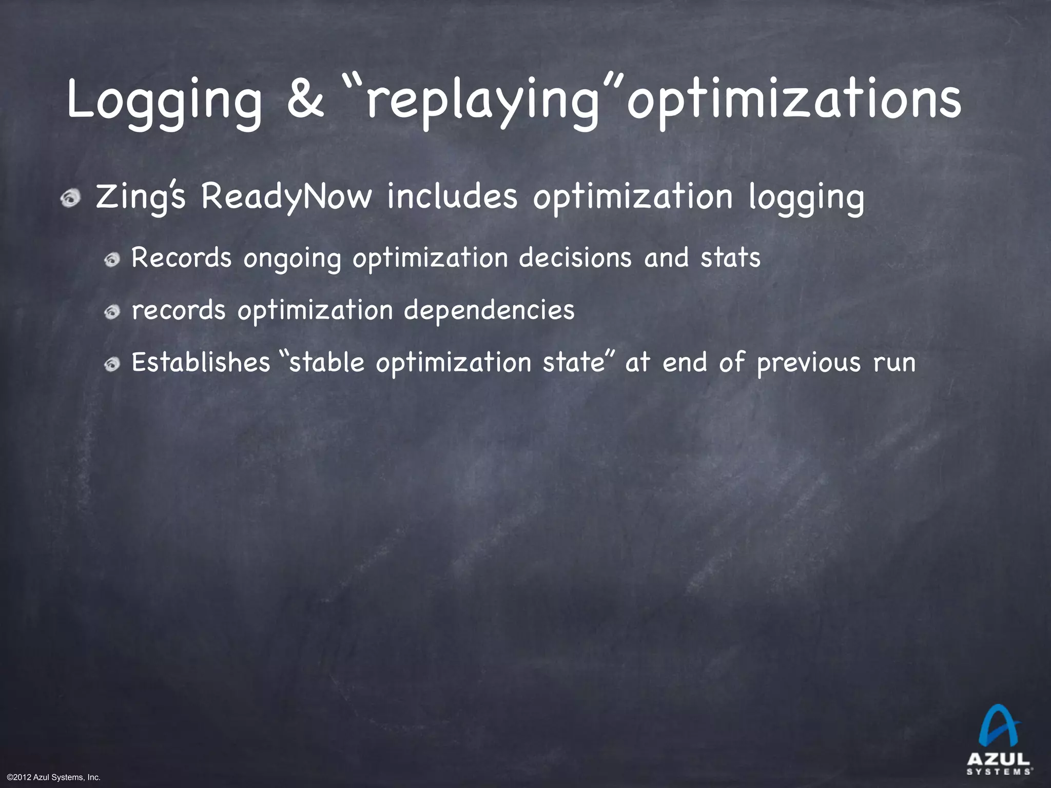 ©2012 Azul Systems, Inc.	
 	
 	
 	
 	
 	
Logging & “replaying”optimizations
Zing’s ReadyNow includes optimization logging

Records ongoing optimization decisions and stats

records optimization dependencies

Establishes “stable optimization state” at end of previous run
 