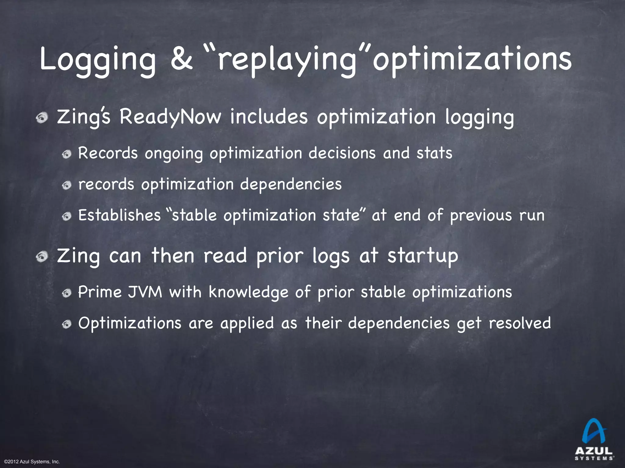 ©2012 Azul Systems, Inc.	
 	
 	
 	
 	
 	
Logging & “replaying”optimizations
Zing’s ReadyNow includes optimization logging

Records ongoing optimization decisions and stats

records optimization dependencies

Establishes “stable optimization state” at end of previous run
Zing can then read prior logs at startup

Prime JVM with knowledge of prior stable optimizations 

Optimizations are applied as their dependencies get resolved
 