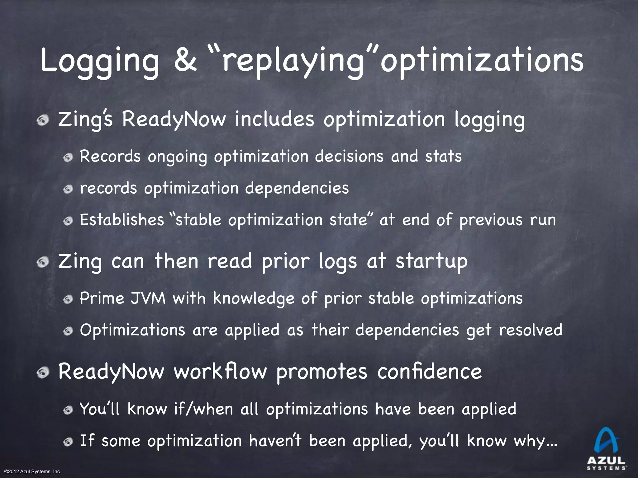 ©2012 Azul Systems, Inc.	
 	
 	
 	
 	
 	
Logging & “replaying”optimizations
Zing’s ReadyNow includes optimization logging

Records ongoing optimization decisions and stats

records optimization dependencies

Establishes “stable optimization state” at end of previous run
Zing can then read prior logs at startup

Prime JVM with knowledge of prior stable optimizations 

Optimizations are applied as their dependencies get resolved
ReadyNow workﬂow promotes conﬁdence

You’ll know if/when all optimizations have been applied

If some optimization haven’t been applied, you’ll know why…
 