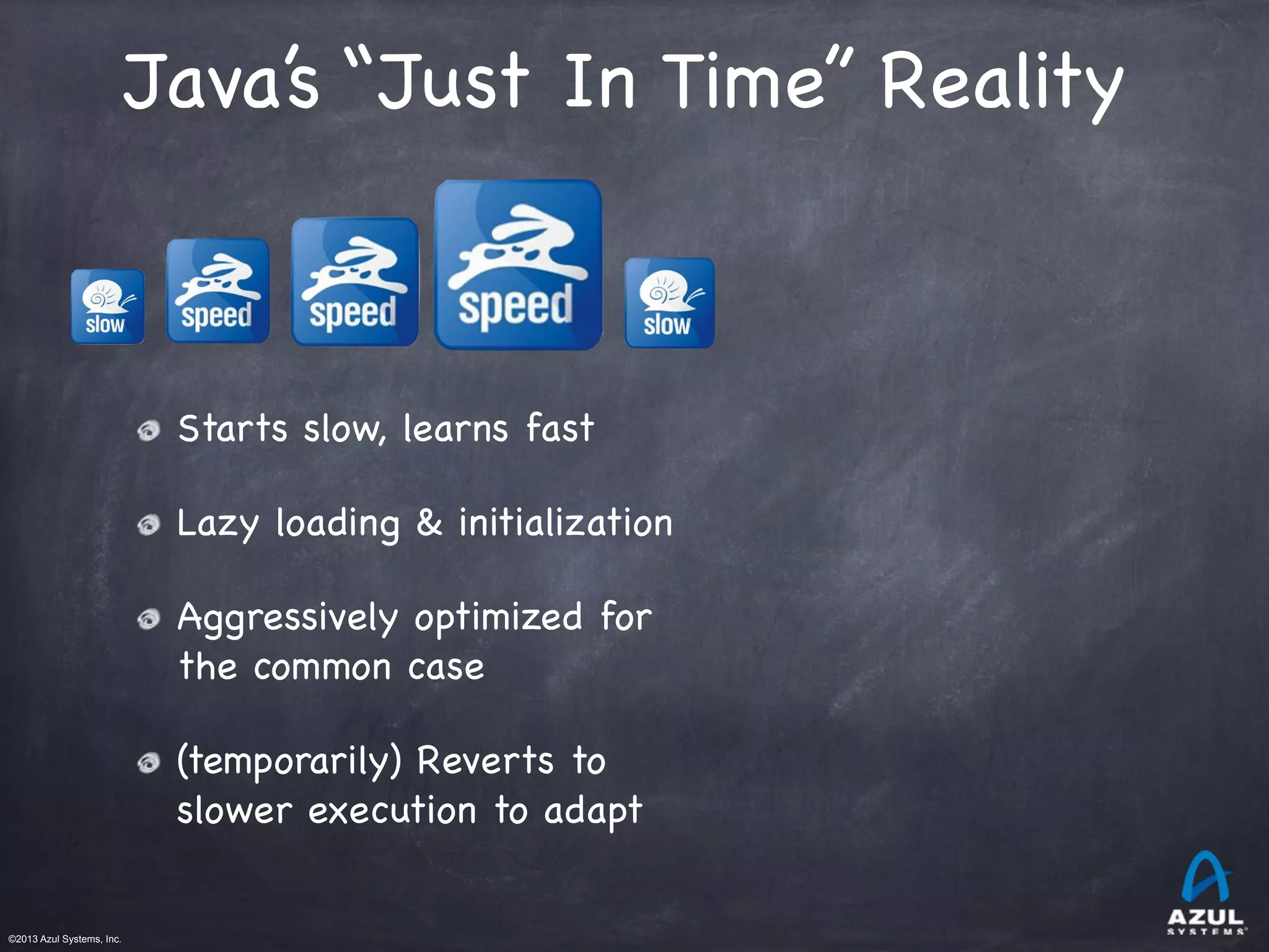 ©2013 Azul Systems, Inc.	
 	
 	
 	
 	
 	
Java’s “Just In Time” Reality
Starts slow, learns fast
Lazy loading & initialization
Aggressively optimized for
the common case
(temporarily) Reverts to
slower execution to adapt
 