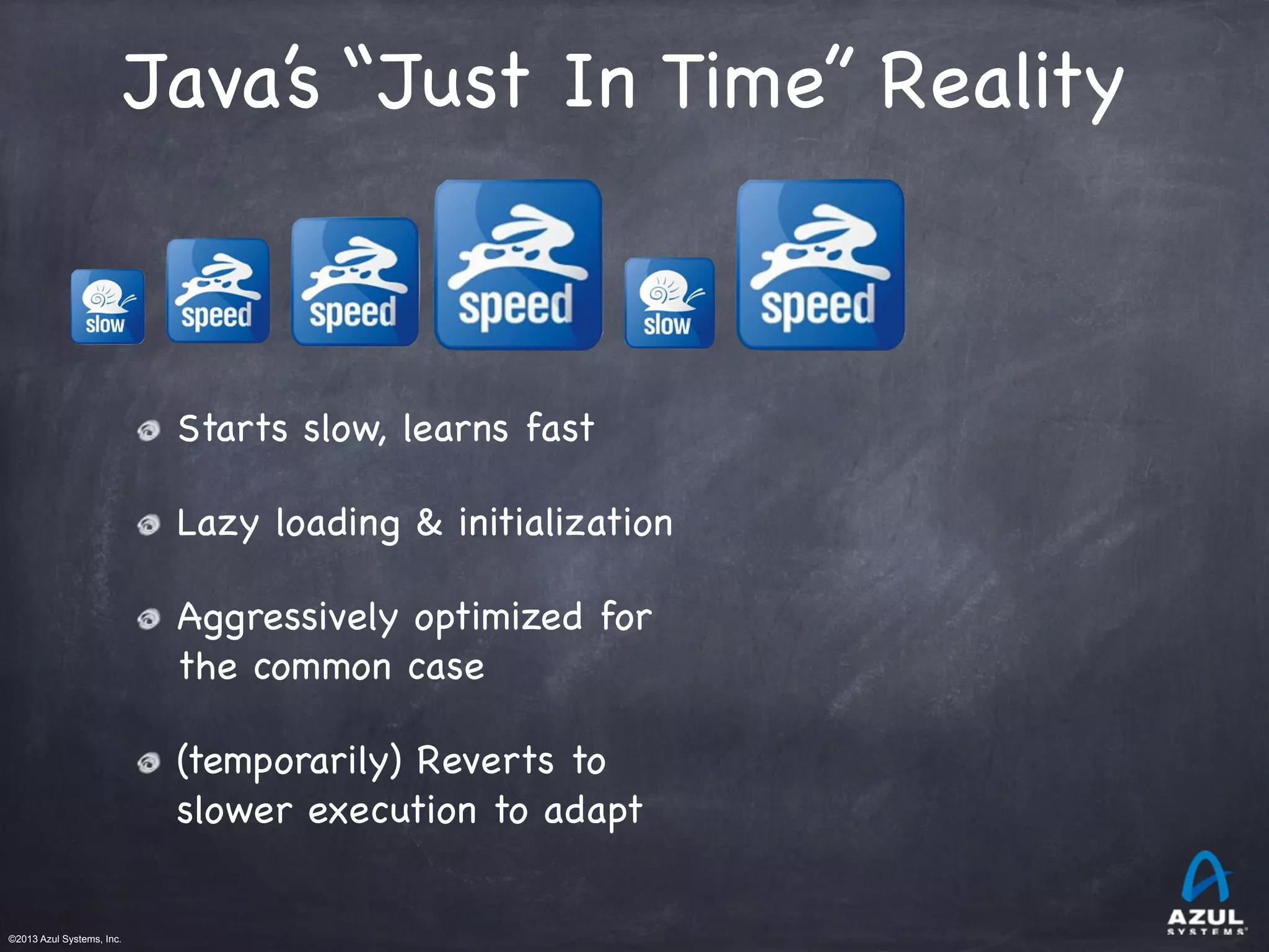 ©2013 Azul Systems, Inc.	
 	
 	
 	
 	
 	
Java’s “Just In Time” Reality
Starts slow, learns fast
Lazy loading & initialization
Aggressively optimized for
the common case
(temporarily) Reverts to
slower execution to adapt
 