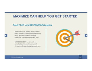 MAXIMIZE CAN HELP YOU GET STARTED!
At Maximize, we believe at the core of
every business transaction a relationship
exists. And it starts with creating
marketing strategies people will love!
Call 863-606-5994 to schedule a
consultation. Or send me an email:
chrissanne@maximizedigitalmedia.com
23
Ready? Set? Let’s GO! #WinWithRetargeting
#WinWithRetargeting
 