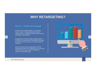 WHY RETARGETING?
If only 2% of website traffic is converting
(sales, leads) - retargeting gives you the
opportunity to capitalize on that traffic you’re
working so hard to get!
Retargeting is online display marketing that
has been successfully and profitably deployed
by businesses of all sizes in a broad range of
verticals.
Recent trends show retargeting to be the
leading technique for bringing non-converting
visitors back to your site to complete a
specific measurable goal.
6
Face it – Traffic isn’t enough.
#WinWithRetargeting
 