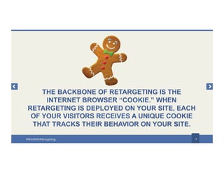 THE BACKBONE OF RETARGETING IS THE
INTERNET BROWSER “COOKIE.” WHEN
RETARGETING IS DEPLOYED ON YOUR SITE, EACH
OF YOUR VISITORS RECEIVES A UNIQUE COOKIE
THAT TRACKS THEIR BEHAVIOR ON YOUR SITE.
7#WinWithRetargeting
 