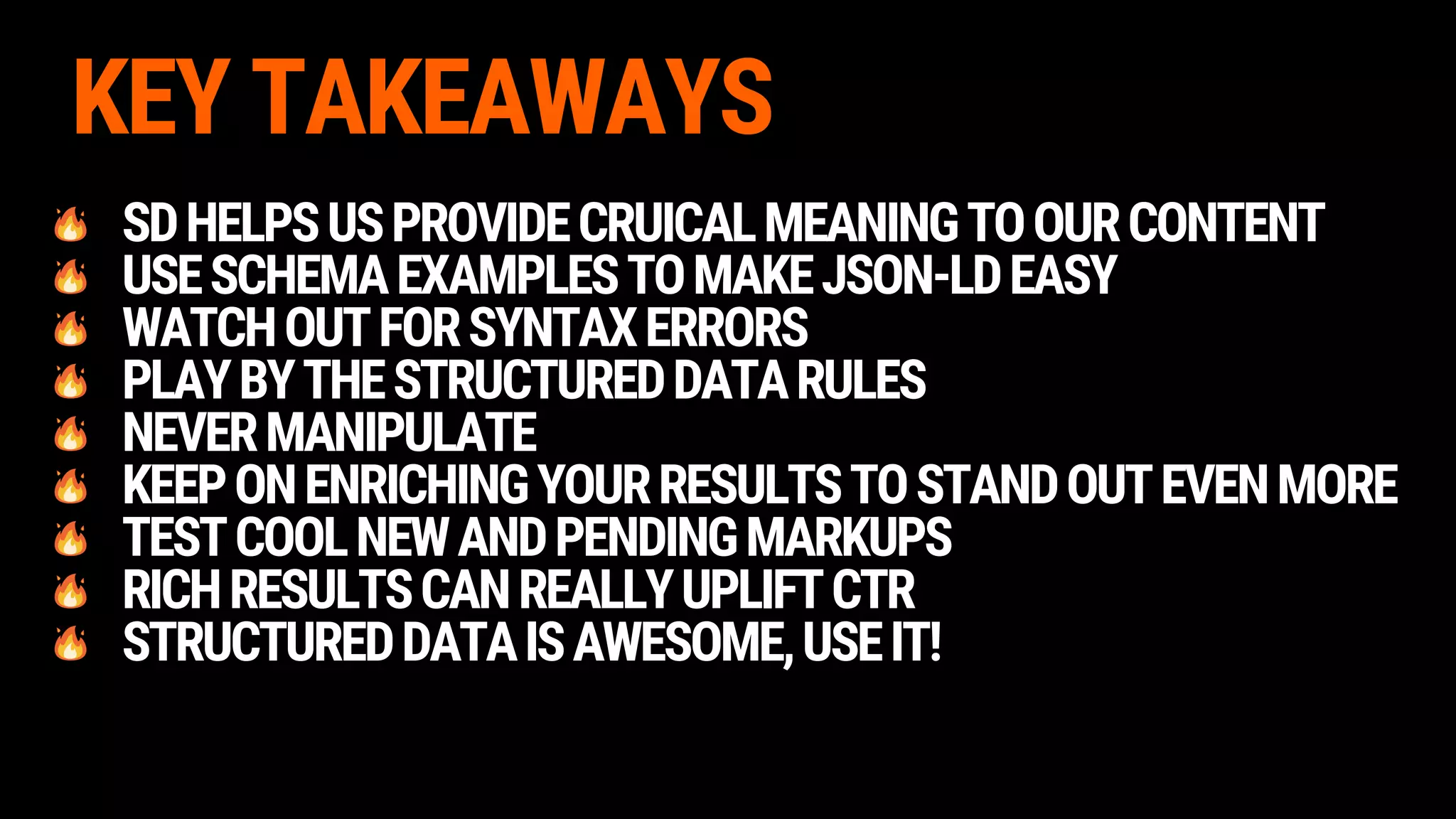 KEY TAKEAWAYS
SDHELPSUSPROVIDECRUICALMEANINGTOOURCONTENT
USESCHEMAEXAMPLESTOMAKEJSON-LDEASY
WATCHOUTFORSYNTAXERRORS
PLAYBYTHESTRUCTUREDDATARULES
NEVERMANIPULATE
KEEPONENRICHINGYOURRESULTSTOSTANDOUTEVENMORE
TESTCOOLNEWANDPENDINGMARKUPS
RICHRESULTSCANREALLYUPLIFTCTR
STRUCTUREDDATAISAWESOME,USEIT!
 