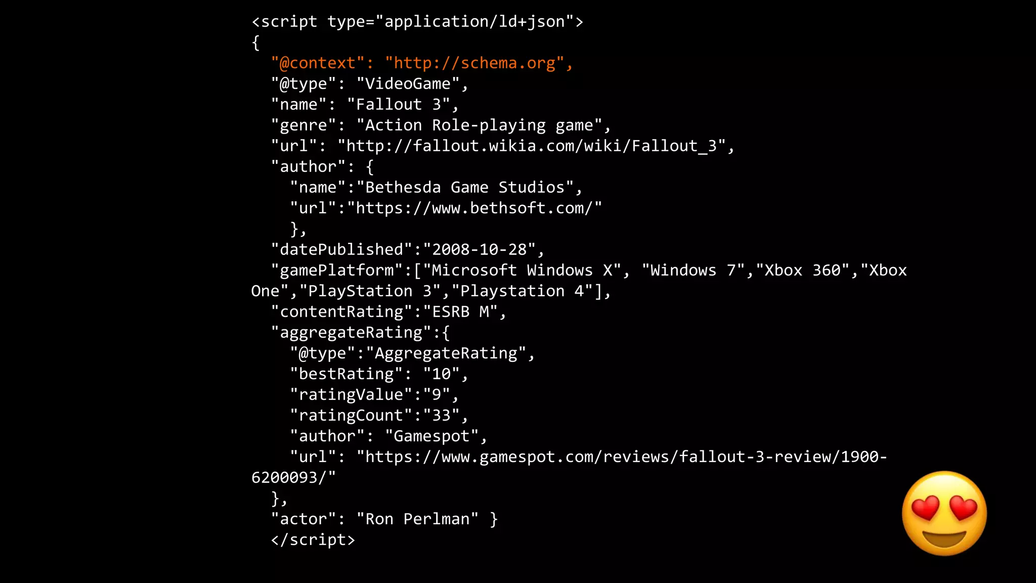 <script type="application/ld+json">
{
"@context": "http://schema.org",
"@type": "VideoGame",
"name": "Fallout 3",
"genre": "Action Role-playing game",
"url": "http://fallout.wikia.com/wiki/Fallout_3",
"author": {
"name":"Bethesda Game Studios",
"url":"https://www.bethsoft.com/"
},
"datePublished":"2008-10-28",
"gamePlatform":["Microsoft Windows X", "Windows 7","Xbox 360","Xbox
One","PlayStation 3","Playstation 4"],
"contentRating":"ESRB M",
"aggregateRating":{
"@type":"AggregateRating",
"bestRating": "10",
"ratingValue":"9",
"ratingCount":"33",
"author": "Gamespot",
"url": "https://www.gamespot.com/reviews/fallout-3-review/1900-
6200093/"
},
"actor": "Ron Perlman" }
</script>
 