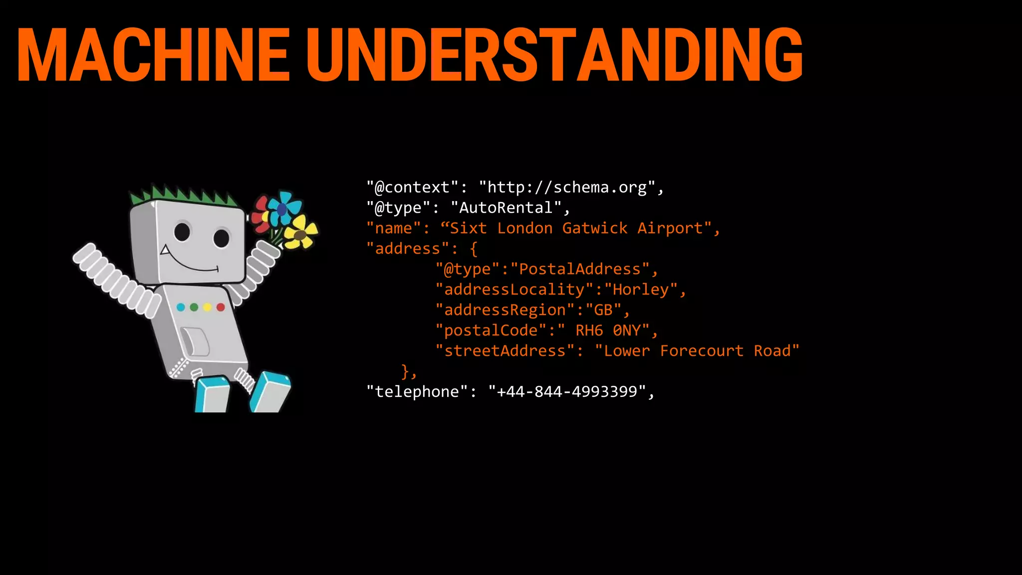 MACHINE UNDERSTANDING
"@context": "http://schema.org",
"@type": "AutoRental",
"name": “Sixt London Gatwick Airport",
"address": {
"@type":"PostalAddress",
"addressLocality":"Horley",
"addressRegion":"GB",
"postalCode":" RH6 0NY",
"streetAddress": "Lower Forecourt Road"
},
"telephone": "+44-844-4993399",
 