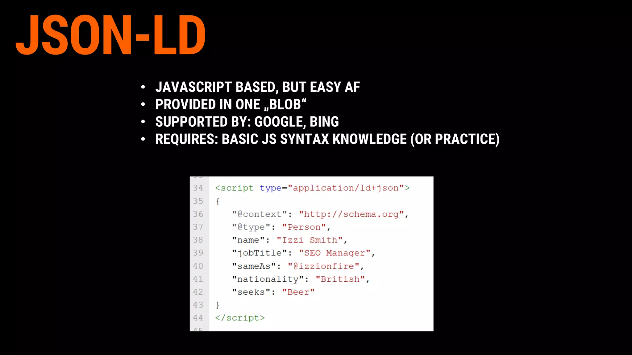 • JAVASCRIPT BASED, BUT EASY AF
• PROVIDED IN ONE „BLOB“
• SUPPORTED BY: GOOGLE, BING
• REQUIRES: BASIC JS SYNTAX KNOWLEDGE (OR PRACTICE)
JSON-LD
 