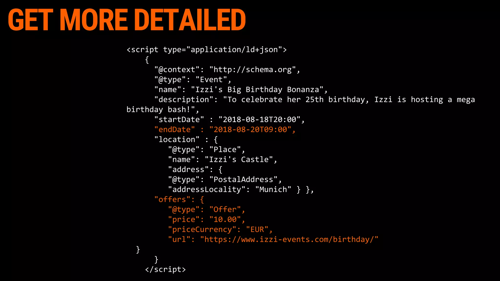 GET MORE DETAILED
<script type="application/ld+json">
{
"@context": "http://schema.org",
"@type": "Event",
"name": "Izzi's Big Birthday Bonanza",
"description": "To celebrate her 25th birthday, Izzi is hosting a mega
birthday bash!",
"startDate" : "2018-08-18T20:00",
"endDate" : "2018-08-20T09:00",
"location" : {
"@type": "Place",
"name": "Izzi's Castle",
"address": {
"@type": "PostalAddress",
"addressLocality": "Munich" } },
"offers": {
"@type": "Offer",
"price": "10.00",
"priceCurrency": "EUR",
"url": "https://www.izzi-events.com/birthday/"
}
}
</script>
 