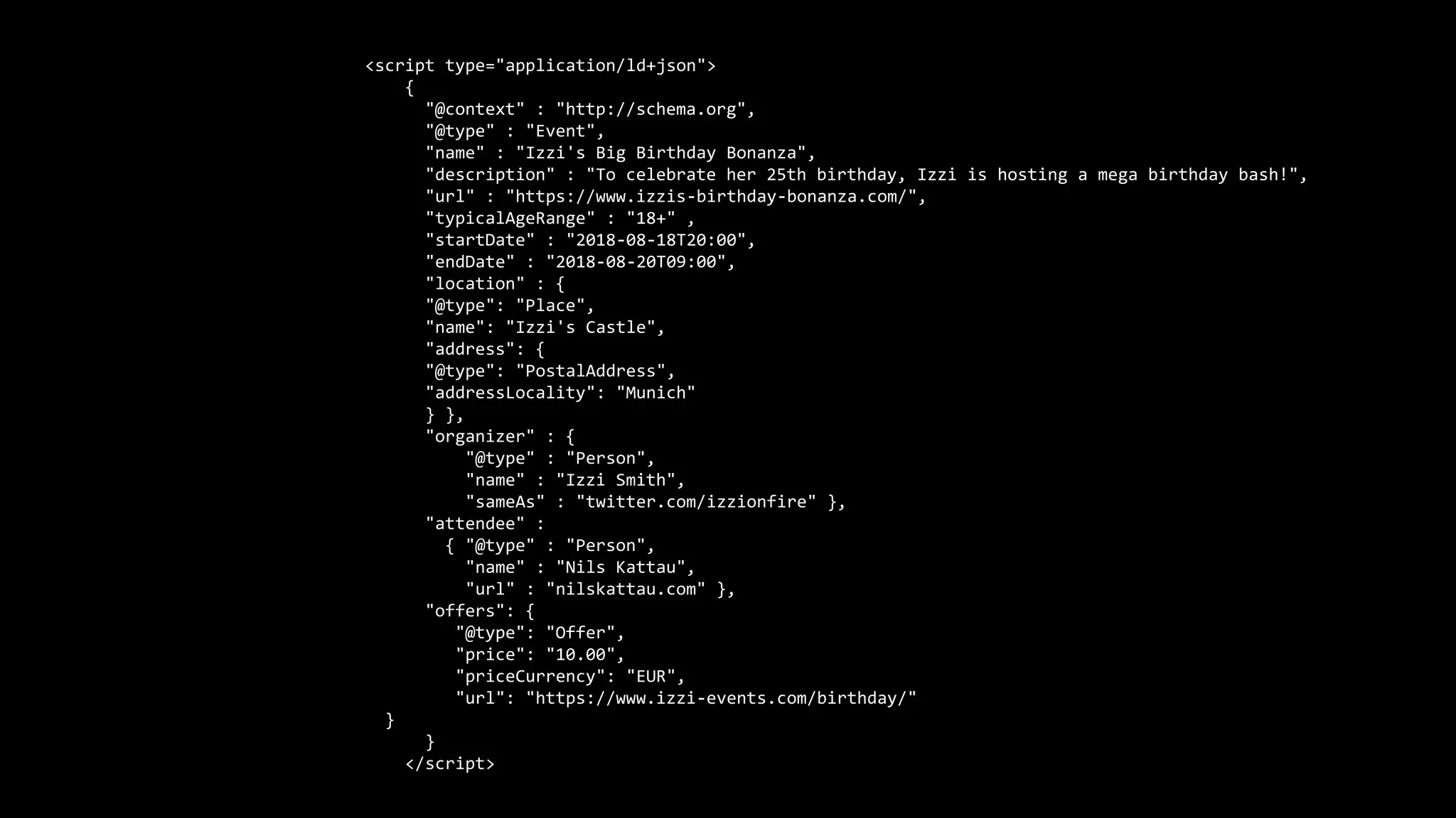 <script type="application/ld+json">
{
"@context" : "http://schema.org",
"@type" : "Event",
"name" : "Izzi's Big Birthday Bonanza",
"description" : "To celebrate her 25th birthday, Izzi is hosting a mega birthday bash!",
"url" : "https://www.izzis-birthday-bonanza.com/",
"typicalAgeRange" : "18+" ,
"startDate" : "2018-08-18T20:00",
"endDate" : "2018-08-20T09:00",
"location" : {
"@type": "Place",
"name": "Izzi's Castle",
"address": {
"@type": "PostalAddress",
"addressLocality": "Munich"
} },
"organizer" : {
"@type" : "Person",
"name" : "Izzi Smith",
"sameAs" : "twitter.com/izzionfire" },
"attendee" :
{ "@type" : "Person",
"name" : "Nils Kattau",
"url" : "nilskattau.com" },
"offers": {
"@type": "Offer",
"price": "10.00",
"priceCurrency": "EUR",
"url": "https://www.izzi-events.com/birthday/"
}
}
</script>
 