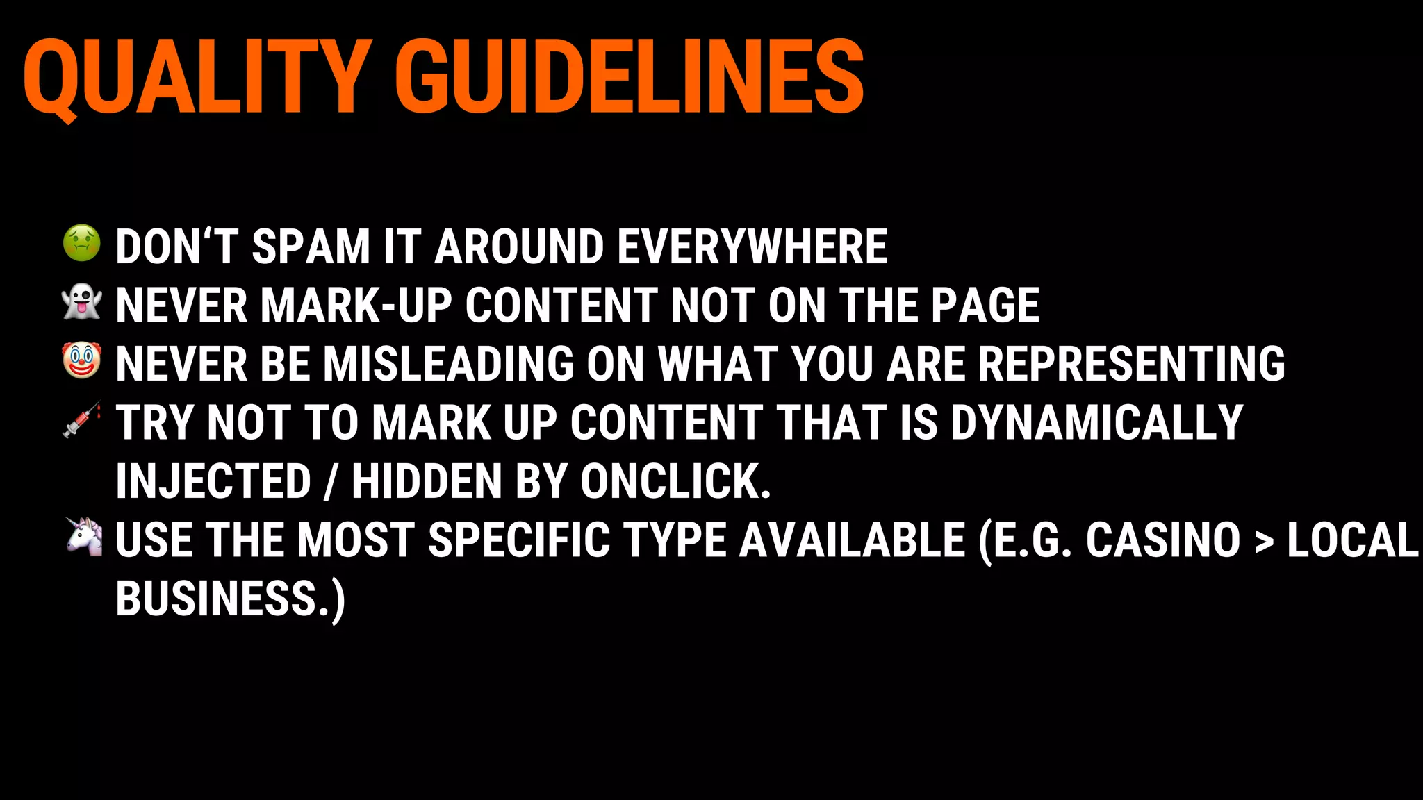 QUALITY GUIDELINES
DON‘T SPAM IT AROUND EVERYWHERE
NEVER MARK-UP CONTENT NOT ON THE PAGE
NEVER BE MISLEADING ON WHAT YOU ARE REPRESENTING
TRY NOT TO MARK UP CONTENT THAT IS DYNAMICALLY
INJECTED / HIDDEN BY ONCLICK.
USE THE MOST SPECIFIC TYPE AVAILABLE (E.G. CASINO > LOCAL
BUSINESS.)
 