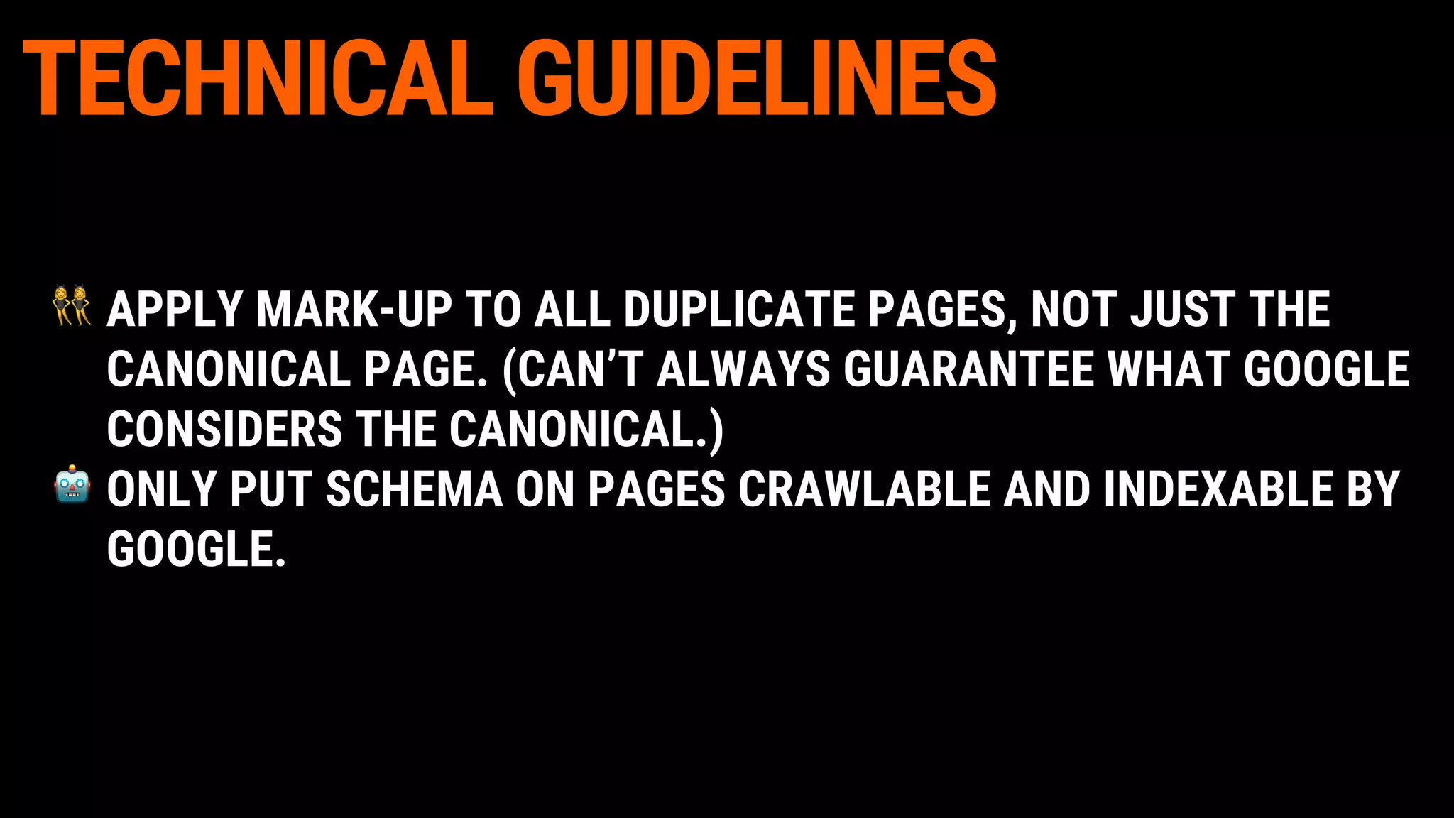 TECHNICAL GUIDELINES
APPLY MARK-UP TO ALL DUPLICATE PAGES, NOT JUST THE
CANONICAL PAGE. (CAN’T ALWAYS GUARANTEE WHAT GOOGLE
CONSIDERS THE CANONICAL.)
ONLY PUT SCHEMA ON PAGES CRAWLABLE AND INDEXABLE BY
GOOGLE.
 