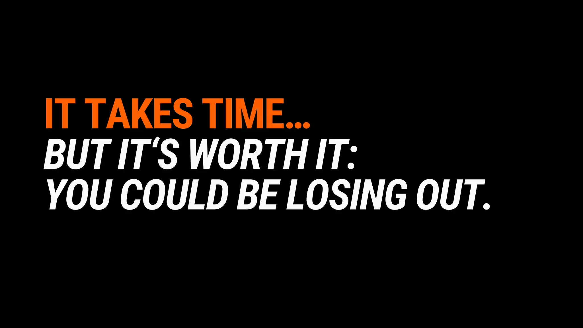 IT TAKES TIME…
BUT IT‘S WORTH IT:
YOU COULD BE LOSING OUT.
 