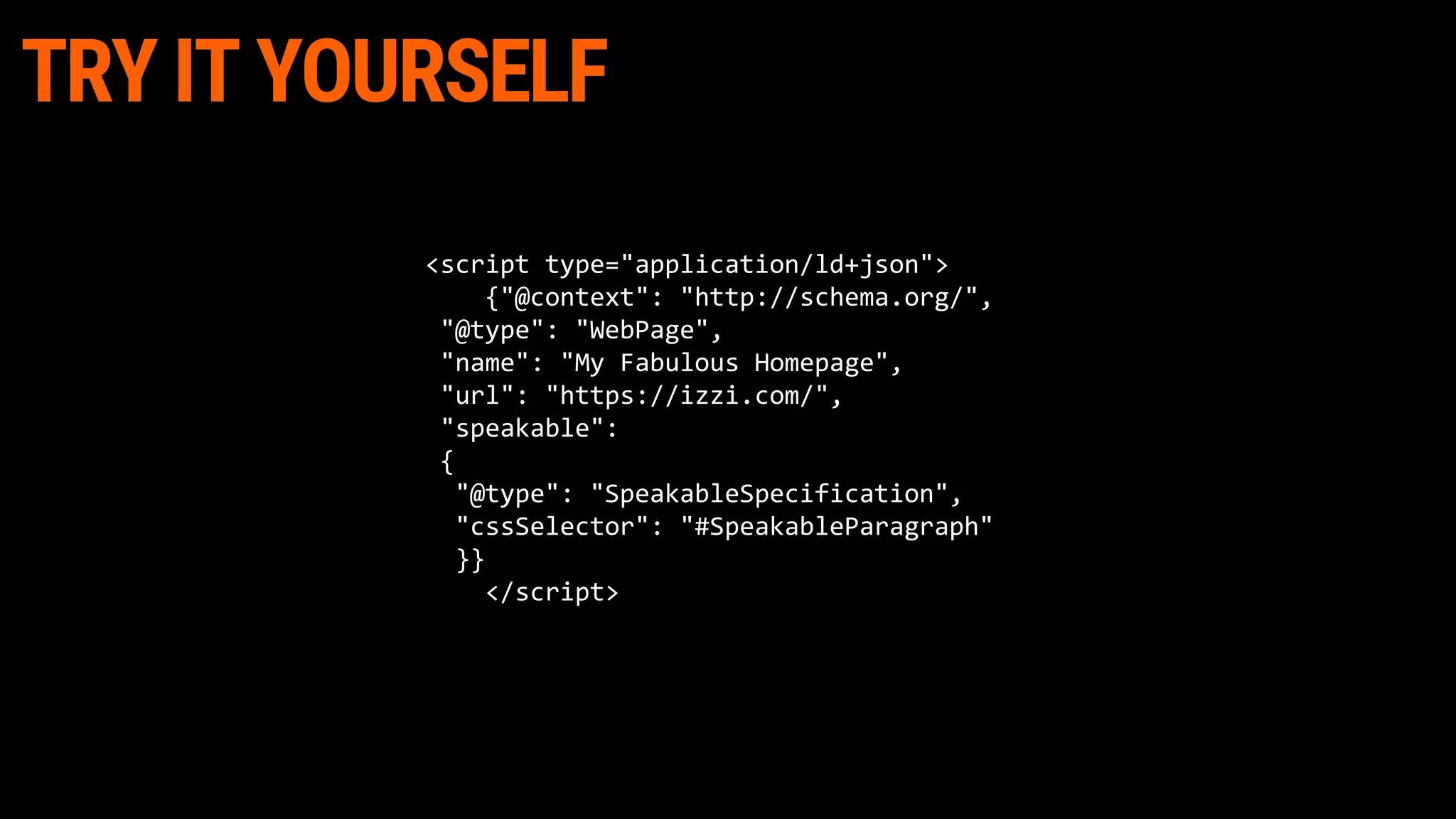 TRY IT YOURSELF
<script type="application/ld+json">
{"@context": "http://schema.org/",
"@type": "WebPage",
"name": "My Fabulous Homepage",
"url": "https://izzi.com/",
"speakable":
{
"@type": "SpeakableSpecification",
"cssSelector": "#SpeakableParagraph"
}}
</script>
 
