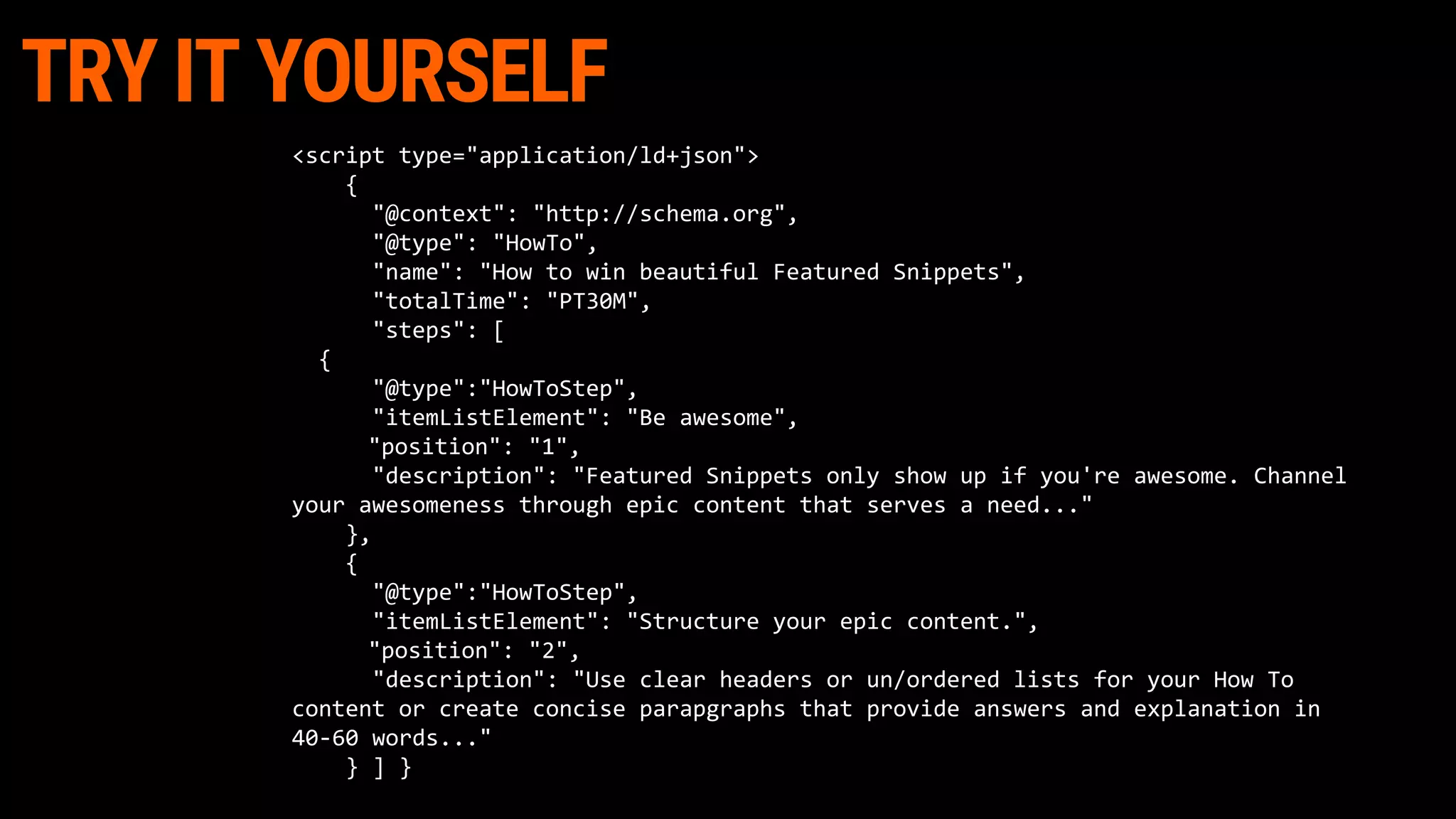 TRY IT YOURSELF
<script type="application/ld+json">
{
"@context": "http://schema.org",
"@type": "HowTo",
"name": "How to win beautiful Featured Snippets",
"totalTime": "PT30M",
"steps": [
{
"@type":"HowToStep",
"itemListElement": "Be awesome",
"position": "1",
"description": "Featured Snippets only show up if you're awesome. Channel
your awesomeness through epic content that serves a need..."
},
{
"@type":"HowToStep",
"itemListElement": "Structure your epic content.",
"position": "2",
"description": "Use clear headers or un/ordered lists for your How To
content or create concise parapgraphs that provide answers and explanation in
40-60 words..."
} ] }
 