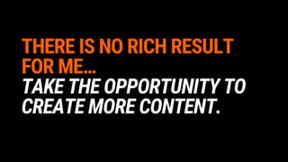 THERE IS NO RICH RESULT
FOR ME…
TAKE THE OPPORTUNITY TO
CREATE MORE CONTENT.
 