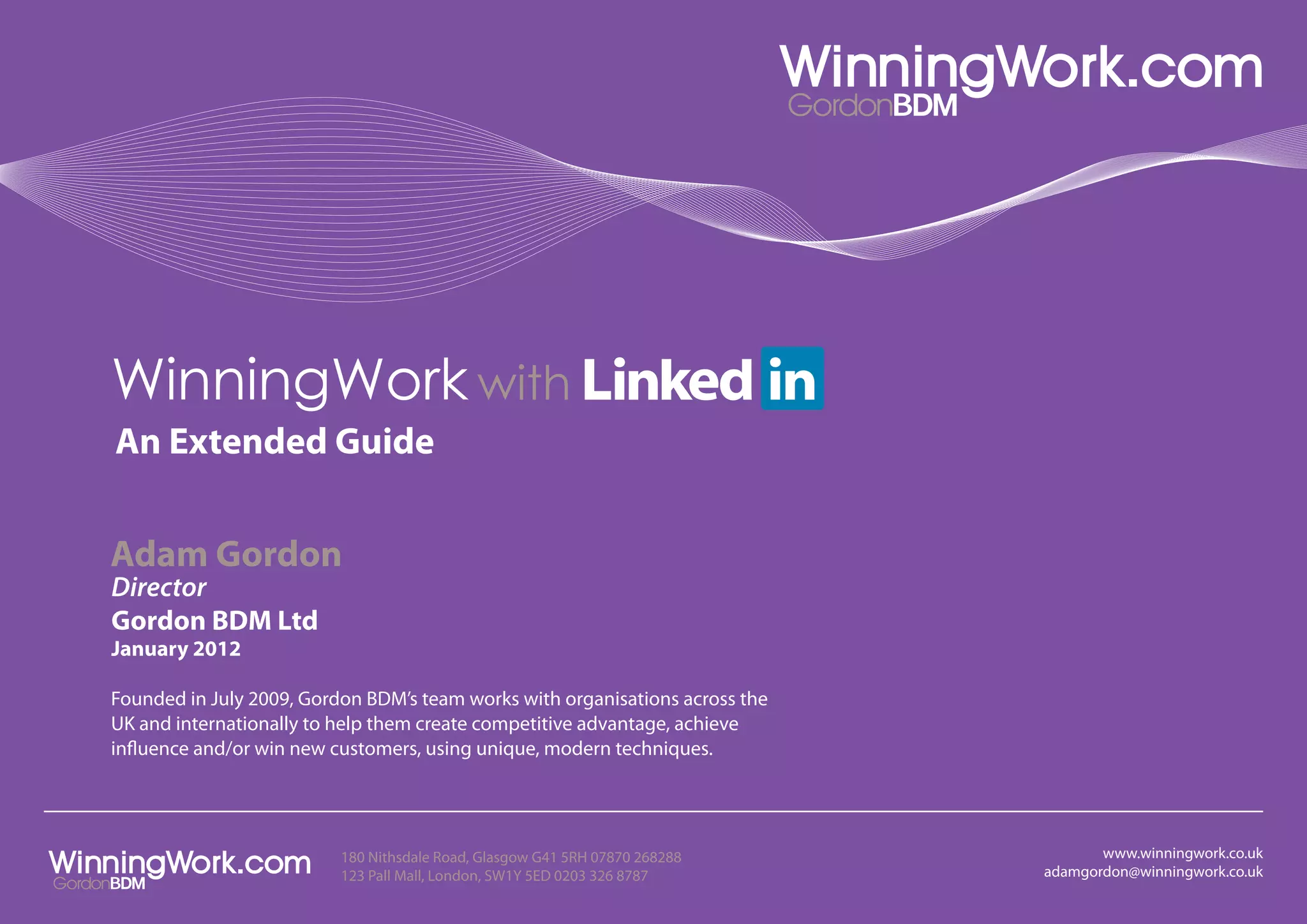 WinningWork with
An Extended Guide


Adam Gordon
Director
Gordon BDM Ltd
January 2012

Founded in July 2009, Gordon BDM’s team works with organisations across the
UK and internationally to help them create competitive advantage, achieve
influence and/or win new customers, using unique, modern techniques.




                          180 Nithsdale Road, Glasgow G41 5RH 07870 268288           www.winningwork.co.uk
                          123 Pall Mall, London, SW1Y 5ED 0203 326 8787       adamgordon@winningwork.co.uk
 