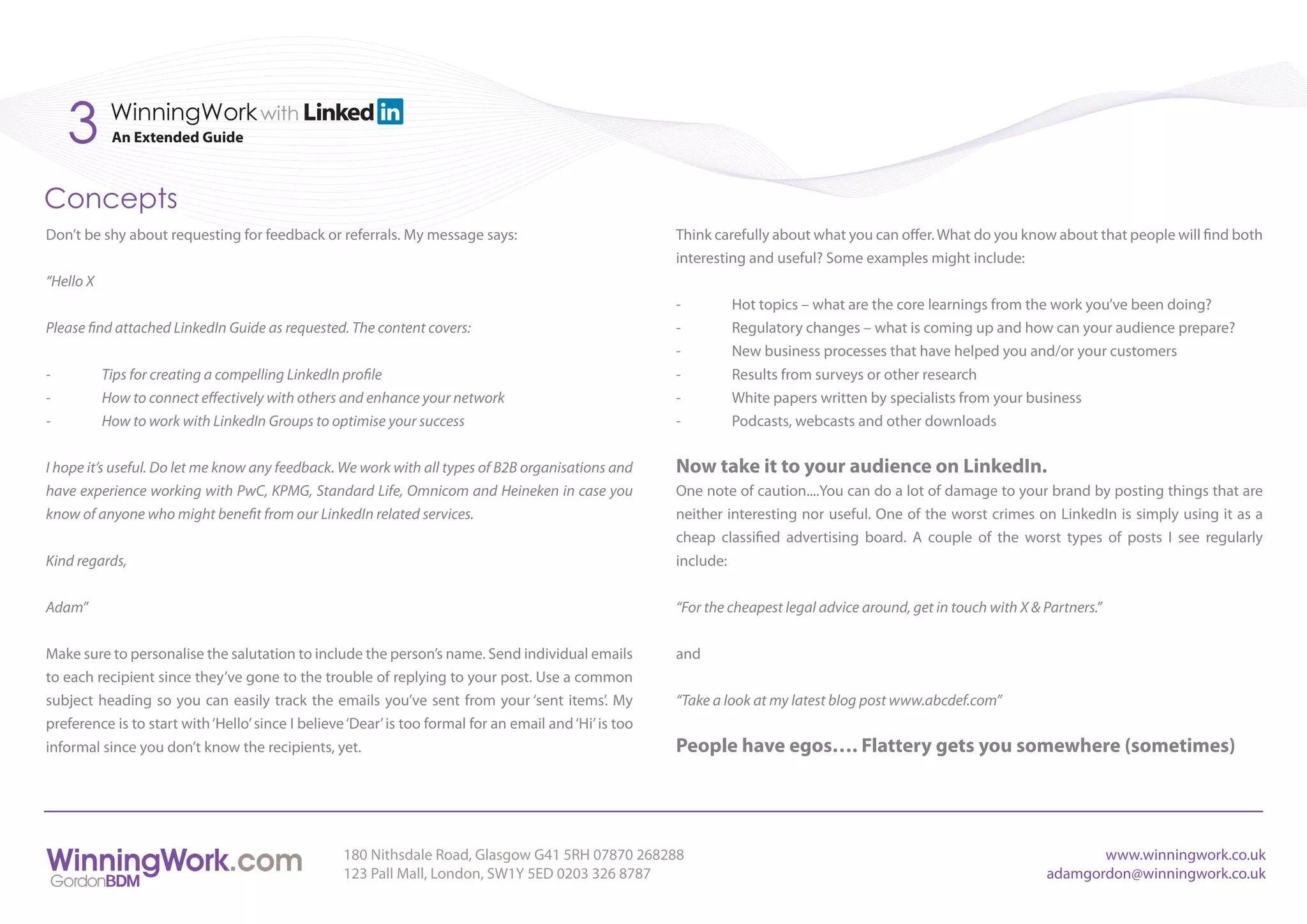 3       WinningWork with
            An Extended Guide



Concepts
Don’t be shy about requesting for feedback or referrals. My message says:                               Think carefully about what you can offer. What do you know about that people will find both
                                                                                                        interesting and useful? Some examples might include:
“Hello X
                                                                                                        -        Hot topics – what are the core learnings from the work you’ve been doing?
Please find attached LinkedIn Guide as requested. The content covers:                                   -        Regulatory changes – what is coming up and how can your audience prepare?
                                                                                                        -        New business processes that have helped you and/or your customers
-          Tips for creating a compelling LinkedIn profile                                              -        Results from surveys or other research
-          How to connect effectively with others and enhance your network                              -        White papers written by specialists from your business
-          How to work with LinkedIn Groups to optimise your success                                    -        Podcasts, webcasts and other downloads


I hope it’s useful. Do let me know any feedback. We work with all types of B2B organisations and        Now take it to your audience on LinkedIn.
have experience working with PwC, KPMG, Standard Life, Omnicom and Heineken in case you                 One note of caution....You can do a lot of damage to your brand by posting things that are
know of anyone who might benefit from our LinkedIn related services.                                    neither interesting nor useful. One of the worst crimes on LinkedIn is simply using it as a
                                                                                                        cheap classified advertising board. A couple of the worst types of posts I see regularly
Kind regards,                                                                                           include:


Adam”                                                                                                   “For the cheapest legal advice around, get in touch with X & Partners.”


Make sure to personalise the salutation to include the person’s name. Send individual emails            and
to each recipient since they’ve gone to the trouble of replying to your post. Use a common
subject heading so you can easily track the emails you’ve sent from your ‘sent items’. My               “Take a look at my latest blog post www.abcdef.com”
preference is to start with ‘Hello’ since I believe ‘Dear’ is too formal for an email and ‘Hi’ is too
informal since you don’t know the recipients, yet.                                                      People have egos…. Flattery gets you somewhere (sometimes)




                                                   180 Nithsdale Road, Glasgow G41 5RH 07870 268288                                                                         www.winningwork.co.uk
                                                   123 Pall Mall, London, SW1Y 5ED 0203 326 8787                                                                     adamgordon@winningwork.co.uk
 