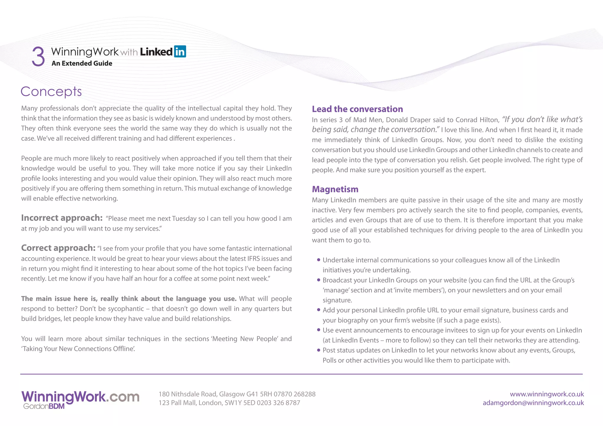 3      WinningWork with
          An Extended Guide



Concepts
Many professionals don’t appreciate the quality of the intellectual capital they hold. They     Lead the conversation
think that the information they see as basic is widely known and understood by most others.     In series 3 of Mad Men, Donald Draper said to Conrad Hilton, “If you don’t like what’s
They often think everyone sees the world the same way they do which is usually not the          being said, change the conversation.” I love this line. And when I first heard it, it made
case. We’ve all received different training and had different experiences .                     me immediately think of LinkedIn Groups. Now, you don’t need to dislike the existing
                                                                                                conversation but you should use LinkedIn Groups and other LinkedIn channels to create and
People are much more likely to react positively when approached if you tell them that their     lead people into the type of conversation you relish. Get people involved. The right type of
knowledge would be useful to you. They will take more notice if you say their LinkedIn          people. And make sure you position yourself as the expert.
profile looks interesting and you would value their opinion. They will also react much more
positively if you are offering them something in return. This mutual exchange of knowledge      Magnetism
will enable effective networking.                                                               Many LinkedIn members are quite passive in their usage of the site and many are mostly
                                                                                                inactive. Very few members pro actively search the site to find people, companies, events,
Incorrect approach:         “Please meet me next Tuesday so I can tell you how good I am        articles and even Groups that are of use to them. It is therefore important that you make
at my job and you will want to use my services.”                                                good use of all your established techniques for driving people to the area of LinkedIn you
                                                                                                want them to go to.
Correct approach: “I see from your profile that you have some fantastic international
accounting experience. It would be great to hear your views about the latest IFRS issues and       Undertake internal communications so your colleagues know all of the LinkedIn
in return you might find it interesting to hear about some of the hot topics I’ve been facing      initiatives you’re undertaking.
recently. Let me know if you have half an hour for a coffee at some point next week.”              Broadcast your LinkedIn Groups on your website (you can find the URL at the Group’s
                                                                                                   ‘manage’ section and at ‘invite members’), on your newsletters and on your email
The main issue here is, really think about the language you use. What will people                  signature.
respond to better? Don’t be sycophantic – that doesn’t go down well in any quarters but            Add your personal LinkedIn profile URL to your email signature, business cards and
build bridges, let people know they have value and build relationships.                            your biography on your firm’s website (if such a page exists).
                                                                                                   Use event announcements to encourage invitees to sign up for your events on LinkedIn
You will learn more about similar techniques in the sections ‘Meeting New People’ and              (at LinkedIn Events – more to follow) so they can tell their networks they are attending.
‘Taking Your New Connections Offline’.                                                             Post status updates on LinkedIn to let your networks know about any events, Groups,
                                                                                                   Polls or other activities you would like them to participate with.



                                               180 Nithsdale Road, Glasgow G41 5RH 07870 268288                                                                  www.winningwork.co.uk
                                               123 Pall Mall, London, SW1Y 5ED 0203 326 8787                                                              adamgordon@winningwork.co.uk
 