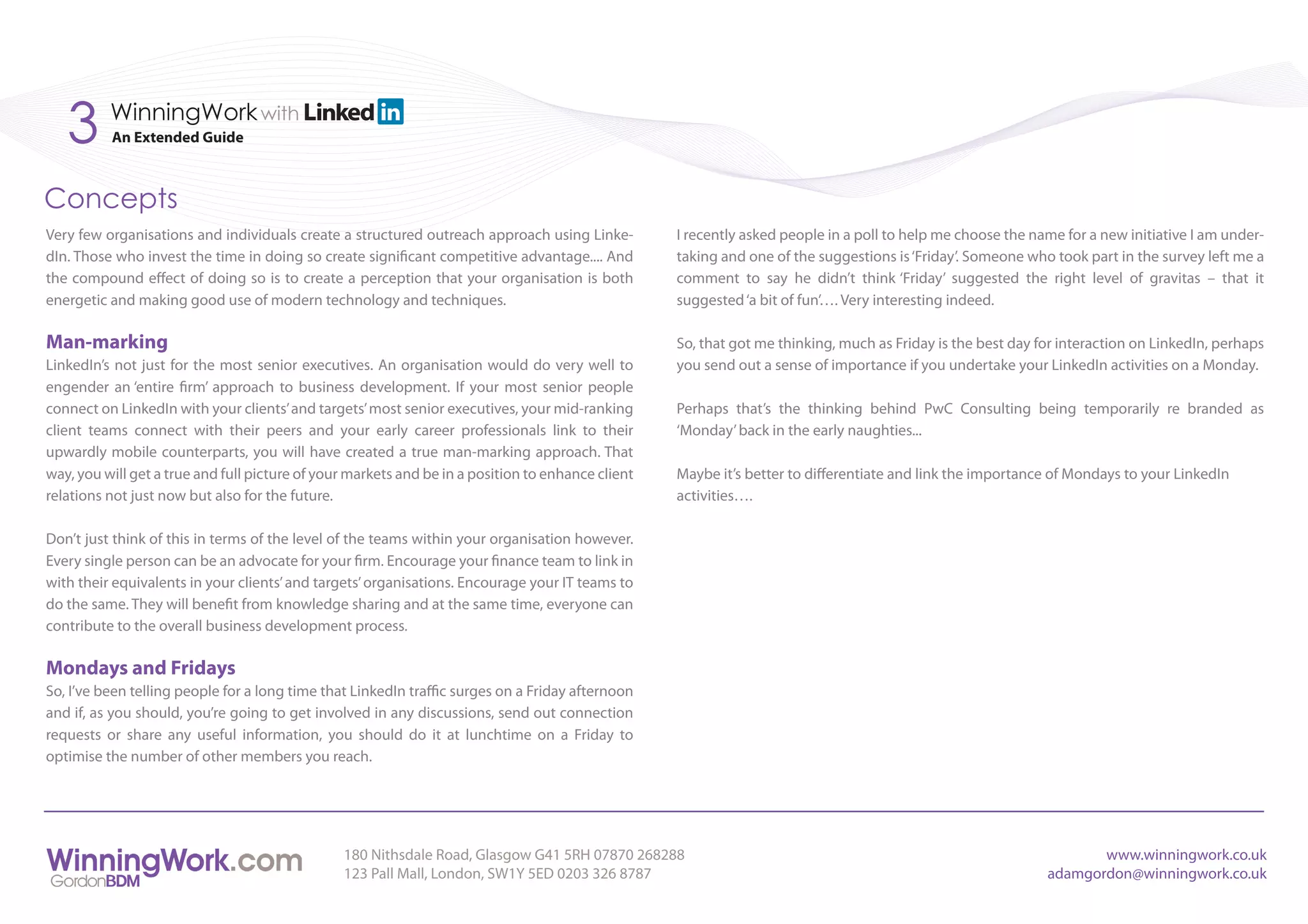 3      WinningWork with
          An Extended Guide



Concepts
Very few organisations and individuals create a structured outreach approach using Linke-          I recently asked people in a poll to help me choose the name for a new initiative I am under-
dIn. Those who invest the time in doing so create significant competitive advantage.... And        taking and one of the suggestions is ‘Friday’. Someone who took part in the survey left me a
the compound effect of doing so is to create a perception that your organisation is both           comment to say he didn’t think ‘Friday’ suggested the right level of gravitas – that it
energetic and making good use of modern technology and techniques.                                 suggested ‘a bit of fun’…. Very interesting indeed.

Man-marking                                                                                        So, that got me thinking, much as Friday is the best day for interaction on LinkedIn, perhaps
LinkedIn’s not just for the most senior executives. An organisation would do very well to          you send out a sense of importance if you undertake your LinkedIn activities on a Monday.
engender an ‘entire firm’ approach to business development. If your most senior people
connect on LinkedIn with your clients’ and targets’ most senior executives, your mid-ranking       Perhaps that’s the thinking behind PwC Consulting being temporarily re branded as
client teams connect with their peers and your early career professionals link to their            ‘Monday’ back in the early naughties...
upwardly mobile counterparts, you will have created a true man-marking approach. That
way, you will get a true and full picture of your markets and be in a position to enhance client   Maybe it’s better to differentiate and link the importance of Mondays to your LinkedIn
relations not just now but also for the future.                                                    activities….

Don’t just think of this in terms of the level of the teams within your organisation however.
Every single person can be an advocate for your firm. Encourage your finance team to link in
with their equivalents in your clients’ and targets’ organisations. Encourage your IT teams to
do the same. They will benefit from knowledge sharing and at the same time, everyone can
contribute to the overall business development process.

Mondays and Fridays
So, I’ve been telling people for a long time that LinkedIn traffic surges on a Friday afternoon
and if, as you should, you’re going to get involved in any discussions, send out connection
requests or share any useful information, you should do it at lunchtime on a Friday to
optimise the number of other members you reach.




                                                180 Nithsdale Road, Glasgow G41 5RH 07870 268288                                                                    www.winningwork.co.uk
                                                123 Pall Mall, London, SW1Y 5ED 0203 326 8787                                                                adamgordon@winningwork.co.uk
 