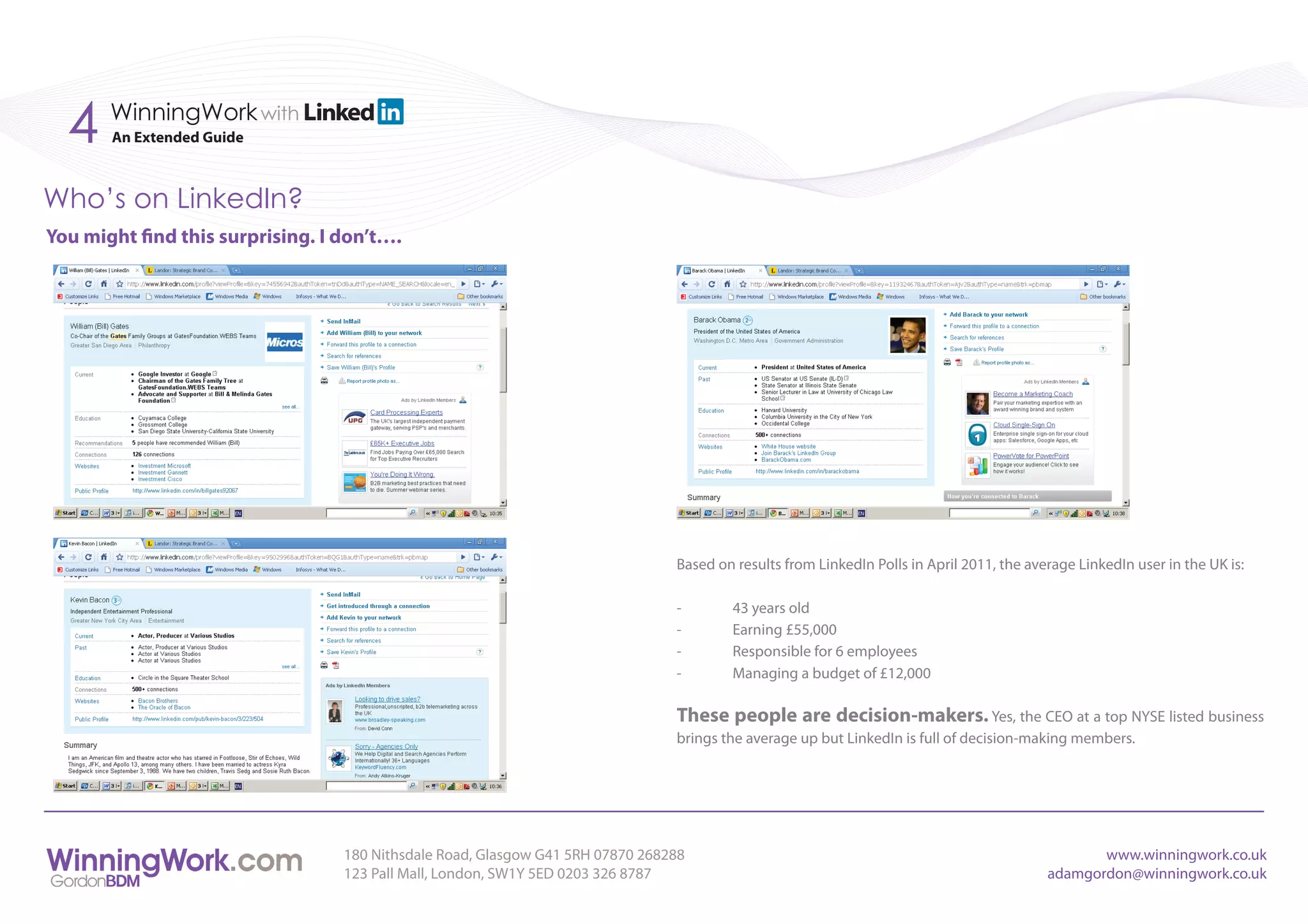 4    WinningWork with
       An Extended Guide



Who’s on LinkedIn?
You might find this surprising. I don’t….




                                                                                Based on results from LinkedIn Polls in April 2011, the average LinkedIn user in the UK is:

                                                                                -       43 years old
                                                                                -       Earning £55,000
                                                                                -       Responsible for 6 employees
                                                                                -       Managing a budget of £12,000

                                                                                These people are decision-makers. Yes, the CEO at a top NYSE listed business
                                                                                brings the average up but LinkedIn is full of decision-making members.




                                  180 Nithsdale Road, Glasgow G41 5RH 07870 268288                                                                www.winningwork.co.uk
                                  123 Pall Mall, London, SW1Y 5ED 0203 326 8787                                                            adamgordon@winningwork.co.uk
 