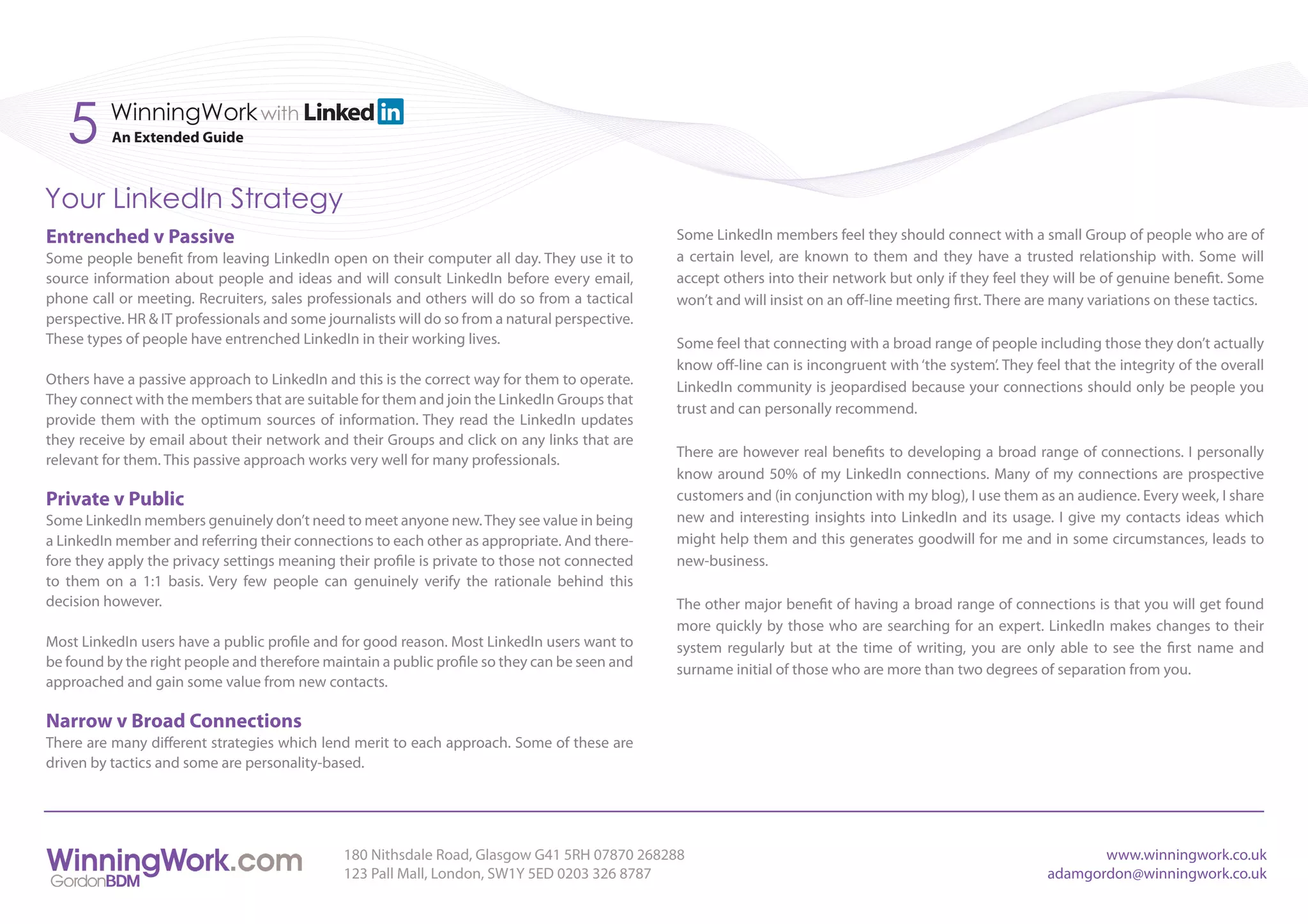 5      WinningWork with
          An Extended Guide



Your LinkedIn Strategy
Entrenched v Passive                                                                             Some LinkedIn members feel they should connect with a small Group of people who are of
Some people benefit from leaving LinkedIn open on their computer all day. They use it to         a certain level, are known to them and they have a trusted relationship with. Some will
source information about people and ideas and will consult LinkedIn before every email,          accept others into their network but only if they feel they will be of genuine benefit. Some
phone call or meeting. Recruiters, sales professionals and others will do so from a tactical     won’t and will insist on an off-line meeting first. There are many variations on these tactics.
perspective. HR & IT professionals and some journalists will do so from a natural perspective.
These types of people have entrenched LinkedIn in their working lives.                           Some feel that connecting with a broad range of people including those they don’t actually
                                                                                                 know off-line can is incongruent with ‘the system’. They feel that the integrity of the overall
Others have a passive approach to LinkedIn and this is the correct way for them to operate.      LinkedIn community is jeopardised because your connections should only be people you
They connect with the members that are suitable for them and join the LinkedIn Groups that
                                                                                                 trust and can personally recommend.
provide them with the optimum sources of information. They read the LinkedIn updates
they receive by email about their network and their Groups and click on any links that are
                                                                                                 There are however real benefits to developing a broad range of connections. I personally
relevant for them. This passive approach works very well for many professionals.
                                                                                                 know around 50% of my LinkedIn connections. Many of my connections are prospective
Private v Public                                                                                 customers and (in conjunction with my blog), I use them as an audience. Every week, I share
Some LinkedIn members genuinely don’t need to meet anyone new. They see value in being           new and interesting insights into LinkedIn and its usage. I give my contacts ideas which
a LinkedIn member and referring their connections to each other as appropriate. And there-       might help them and this generates goodwill for me and in some circumstances, leads to
fore they apply the privacy settings meaning their profile is private to those not connected     new-business.
to them on a 1:1 basis. Very few people can genuinely verify the rationale behind this
decision however.                                                                                The other major benefit of having a broad range of connections is that you will get found
                                                                                                 more quickly by those who are searching for an expert. LinkedIn makes changes to their
Most LinkedIn users have a public profile and for good reason. Most LinkedIn users want to       system regularly but at the time of writing, you are only able to see the first name and
be found by the right people and therefore maintain a public profile so they can be seen and     surname initial of those who are more than two degrees of separation from you.
approached and gain some value from new contacts.

Narrow v Broad Connections
There are many different strategies which lend merit to each approach. Some of these are
driven by tactics and some are personality-based.




                                               180 Nithsdale Road, Glasgow G41 5RH 07870 268288                                                                    www.winningwork.co.uk
                                               123 Pall Mall, London, SW1Y 5ED 0203 326 8787                                                                adamgordon@winningwork.co.uk
 